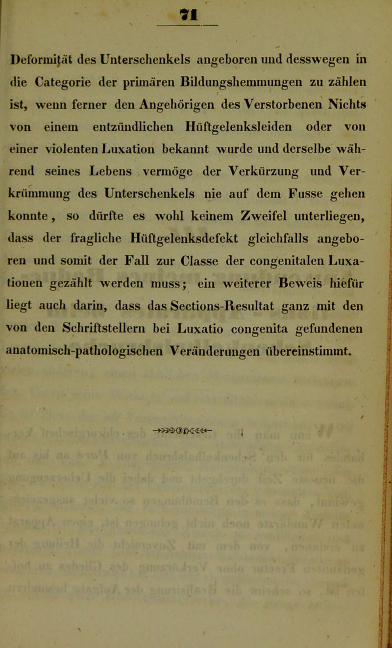 91 Deformijät des Unterschenkels angeboren und desswegen in die Categorie der primären Bildungsliemmungen zu zählen I ^ ist, wenn ferner den Angehörigen des Verstorbenen Nichts von einem entzündliclien Hüftgelenksleiden oder von einer violenten Luxation bekannt wurde und derselbe wäh- rend seines Lebens vermöge der Verkürzung und Ver- krümmung des Unterschenkels nie auf dem Fusse gehen konnte, so dürfte es wohl keinem Zweifel unterliegen, dass der fragliche Hüftgelenksdefekt gleichfalls angebo- ren und somit der Fall zur Classe der congenitalen Luxa- tionen gezählt werden muss; ein weiterer Beweis hiefür liegt auch darin, dass das Sections-Resultat ganz mit den von den Schriftstellern bei Luxatio congenita gefundenen anatomisch-pathologischen Veränderungen übereinstimmt.