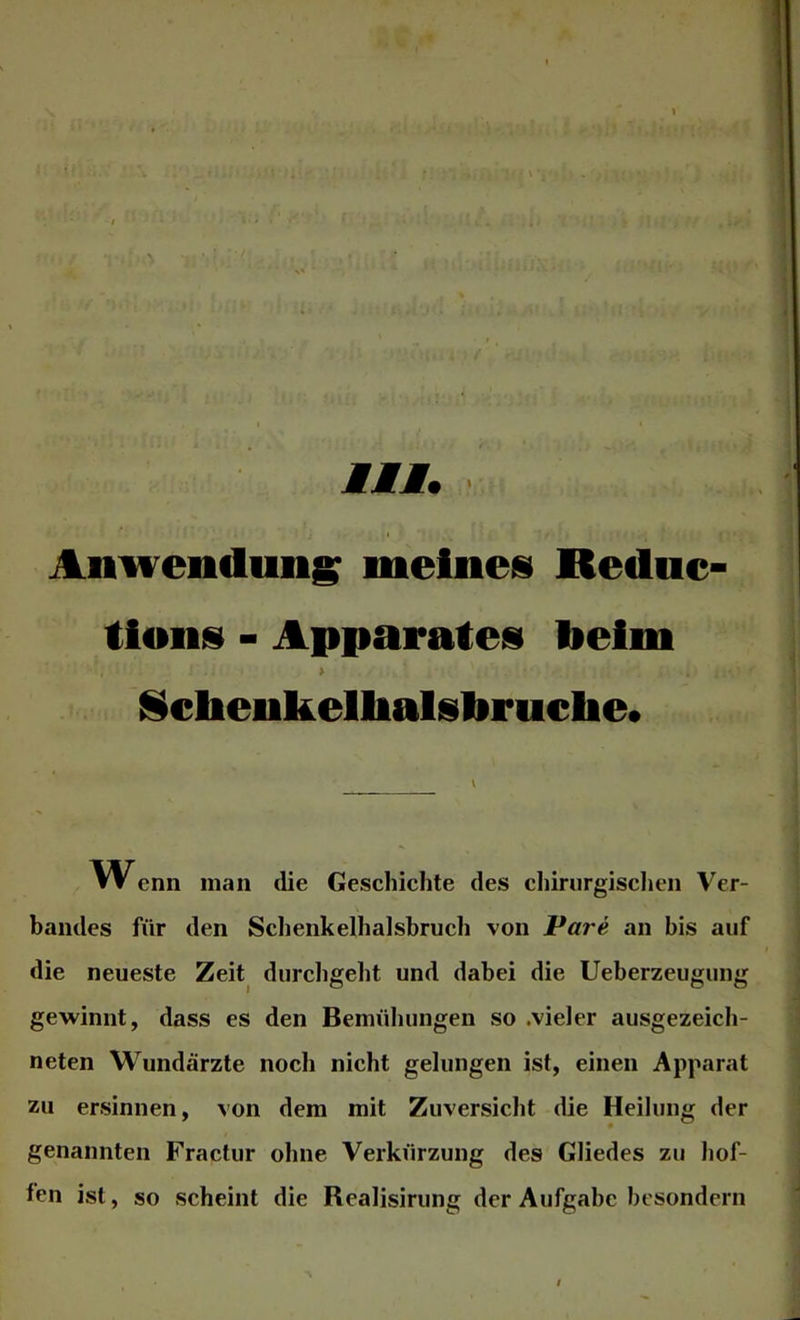 Anwendung meines Rednc- tlons - Apparates beim > Nctaenkelhalsbrnche. VV enn man die Geschichte des chirurgisclien Ver- bandes für den Sclienkelhalshruch von Pare an bis auf die neueste Zeit^ durchgeht und dabei die Ueberzeugung gewinnt, dass es den Bemühungen so .vieler ausgezeich- neten Wundärzte noch nicht gelungen ist, einen Apparat zu ersinnen, von dem mit Zuversicht die Heilung der genannten Fractur ohne Verkürzung des Gliedes zu hof- fen ist, so scheint die Realisirung der Aufgabe besondern