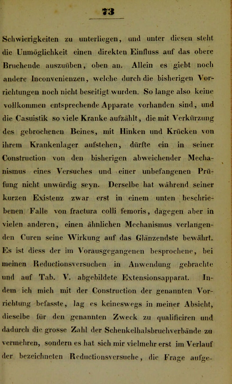 Schwierigkeiten zu unterliegen, und unter diesen steht die Unmögliclikeit einen direkten Einfluss auf das obere Brucliende auszuüben, oben an. Allein es giebt nocli andere Iiiconvenienzen, web^lie durch die bisherigen Vor- richtungen noch nicht beseitigt wurden. So lange also keine vollkoniineii entsprecliende Apparate vorlianden sind, und die Casuistik so viele Kranke aufzählt, die mit Verkürzung des gebrochenen Beines, mit Hinken und Krücken von ihrem Krankenlager aufstehen, dürfte ein in seiner Construction von den bisherigen abweichender Mecha- nismus eines Versuches und .einer unbefangenen Prü- fung nicht unwürdig seyn. Derselbe hat wälirend seiner kurzen Existenz zwar erst in einem unten ' beschrie- I benen Falle voji fractura colli femoris, dagegen aber in vielen anderen, einen ähnlichen Mechanismus verlangen- den Curen seine Wirkung auf das Glänzendste bewälirt. Es ist die.ss der im Vorausgegangenen besprochene, bei meinen Reductionsversuchen in Anwendung gebrachte und auf Tab. V. abgebildete Extensionsapparat. In- dem ich mich mit der Construction der genannten Vor- richtung befasste, lag es keineswegs in meiner Absicht, dieselbe für den genannten Zweck zu (jualificiren und dadurch die grosse Zahl der Schenkelhalsbrncliverbände zu vermehren, sondern es liat sich mir vielmehr erst im Verlauf der bezeichneten Rcdnctionsvcrsiichc, die Frage aufge-