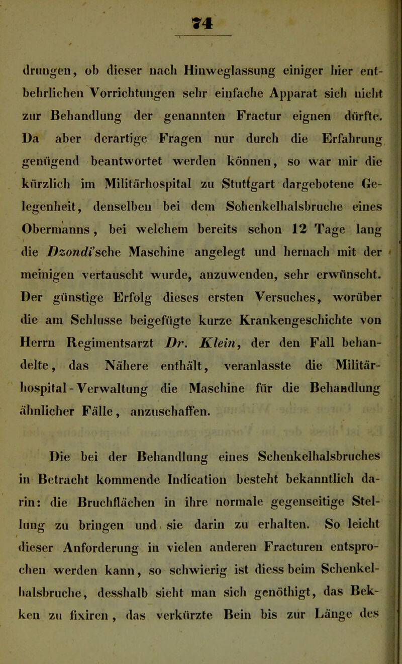 * t drungen, ob dieser nach Hiiiweglassung einiger hier ent- behrlichen Vorrichtungen sehr einfache Apparat sich nicht zur Behandlung der genannten Fractur eignen dürfte. Da aber derartige Fragen nur durch die Erfahrung genügend beantwortet werden können, so war mir die kürzlich im Militärhospital zu Stuttgart dargebotene Ge- legenheit, denselben bei dem Sohenkelhalsbruche eines Obermanns, bei welchem bereits schon 12 Tage lang t die Dzondische Maschine angelegt und hernach mit der * meinigen vertauscht wurde, anzuwenden, sehr erwünscht. Der günstige Erfolg dieses ersten Versuches, worüber die am Schlüsse beigefügte kurze Krankengeschichte von Herrn Regimentsarzt Klein j der den Fall behan- delte , das Nähere enthält, veranlasste die Militär- hospital-Verwaltung die Maschine für die Behandlung ähnlicher Fälle, anzuschaffen. Die bei der Behandlung eines Schenkelhalsbruches in Betracht kommende Indication besteht bekanntlich da- rin: die Bruchflächen in ihre normale gegenseitige Stel- lung zu bringen und. sie darin zu erhalten. So leicht dieser Anforderung in vielen anderen Fracturen entspro- chen werden kann, so schwierig ist diess beim Schenkel- halsbruche, desshalb sicht man sich genöthigt, das Bek- ken zu fixiren , das verkürzte Bein bis zur Länge des \