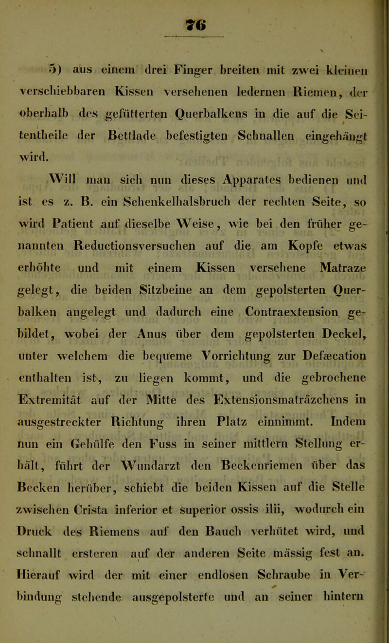 70 5) aus einem drei Finger breiten mit zwei kleinen verscliiebbaren Kissen versehenen ledernen Riemen, der oberhalb des gefütterten Querbalkens in die auf die Sei- tentbeile der Bettlade befestigten Schnallen eingehängt wird. Will man sich nun dieses Apparates bedienen und ist es z. B. ein Schenkelhalsbruch der rechten Seite, so wird Patient auf dieselbe Weise, wie bei den früher ge- nannten Reductionsversuchen auf die am Kopfe etwas erhöhte und mit einem Kissen versehene Matraze gelegt, die beiden Sitzbeine an dem gepolsterten Quer- balken angelegt und dadurch eine Contraextension ge- bildet, wobei der Anus über dem gepolsterten Deckel, unter welchem die becjüeme Vorrichtung zur Defcecation enthalten ist, zu liegen kommt, und die gebrochene Extremität auf der Mitte des Extensionsmaträzchens in ausgestreckter Richtung ihren Platz einnimmt. Indem nun ein Gehülfe den Fuss in seiner mittlern Stellung er- hält, führt der Wundarzt den Beckenriemen über das Becken herüber, schiebt die beiden Kissen auf die Stelle zwischen Crista inferior et superior ossis ilii, wodurch ein Druck des Riemens auf den Bauch verhütet wird, und schnallt ersteren auf der anderen Seite mässig fest an. Hierauf wird der mit einer endlosen Schraube in Ver- bindung stehende ausgepolstertc und an seiner hintern