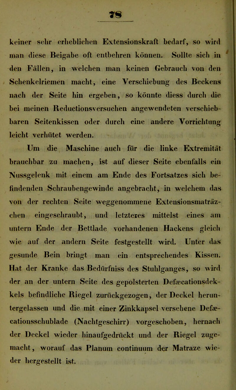 kfiner sehr erlieblichen Extensionskraft bedarf, so wird man diese Beigabe oft entbeliren können. Sollte sieb in * den Fällen, in welchen man keinen Gebrauch von den / Scbenkelriemen macht, eine Verschiebung des Beckens nach der Seite bin ergeben, so könnte diess durch die bei meinen Reductionsversucben angewendeten verschieb- baren Seitenkissen oder durch eine andere Vorrichtung leicht verhütet werden. Um die Maschine auch für die linke Extremität brauchbar zu maclien, ist auf dieser Seite ebenfalls ein Nussgelenk mit einem am Ende des Fortsatzes sich be- findenden Schraubengewinde angebracht, in welchem das von der rechten Seite weggeiiommene Extensionsmaträz- chen eingeschraubt, und letzteres mittelst eines am untern Ende der Bettlade vorhandenen Hackens gleich wie auf der andern Seite festgestellt wird. Unter das gesunde Bein bringt man ein entsprechendes Kissen. Hat der Kranke das Bedürfniss des Stuhlganges, so wird der an der untern Seite des gepolsterten Defaecationsdek- kels befindliche Riegel zurückgezogen, der Deckel herun- tergelassen und die mit einer Zinkkapsel versehene Defae- cationsschublade (Nachtgeschirr) vorgeschoben, hernach der Deckel wieder hinaufgedrückt und der Riegel zuge- macht, worauf das Planum continuum der Matraze wie- der hergestellt ist.