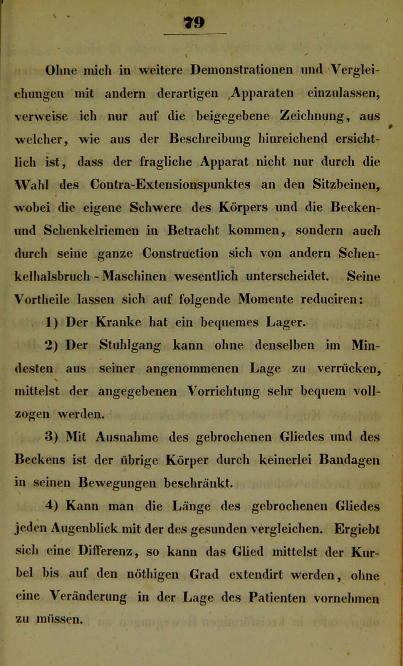 \ Ohne mich in weitere Demonstrationen und Verglei- chungen mit andern derartigen .Apparaten einzulassen, verweise ich nur auf die beigegebene Zeichnung, aus welcher, wie aus der Beschreibung hinreichend ersicht- lich ist, dass der fragliche Apparat nicht nur durch die Wahl des Coiitra-Extensionspunktes an den Sitzbeinen, wobei die eigene Schwere des Körpers und die Becken- und Schenkelriemen in Betracht kommen, sondern auch durch seine ganze Construction sich von andern Schen- kelhalsbruch - Maschinen wesentlich unterscheidet. Seine Vortheile lassen sich auf folgende Momente reduciren: 1) Der Kranke hat ein bequemes Lager. 2) Der Stuhlgang kann ohne denselben im Min- desten aus seiner angenommenen Lage zu verrücken, mittelst der angegebenen Vorrichtung sehr bequem voll- zogen werden. 3) Mit Ausnahme des gebrochenen Gliedes und des Beckens ist der übrige Körper durch keinerlei Bandagen in seinen Bewegungen beschränkt. I 4) Kann man die Länge des gebrochenen Gliedes jeden Augenblick mit der des gesunden vergleichen. Ergiebl sich eine Differenz, so kann das Glied mittelst der Kur- bel bis auf den nöthigen Grad extendirt werden, ohne eine Veränderung in der Lage des Patienten vornehmen zu müssen.