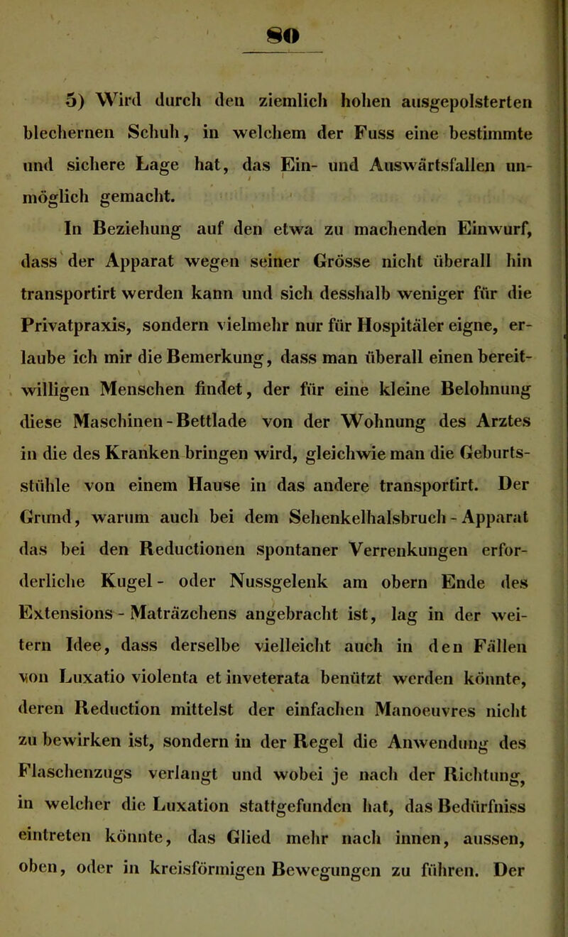 •5) Wird durch den ziemlich hohen ausgepolsterten blechernen Schuh, in welchem der Fuss eine bestimmte und sichere Lage hat, das Ein- und Aiiswärtsfallen un- möglich gemacht. In Beziehung auf den etwa zu machenden Einwurf, dass der Apparat wegen seiner Grösse nicht überall hin transportirt werden kann und sich desshalb weniger für die Privatpraxis, sondern vielmehr nur für Hospitäler eigne, er- laube ich mir die Bemerkung, dass man überall einen bereit- \ willigen Menschen findet, der für eine kleine Belohnung diese Maschinen - Bettlade von der Wohnung des Arztes in die des Kranken bringen wird, gleichwie man die Geburts- stühle von einem Hause in das andere transportirt. Der Grund, warum auch bei dem Sehenkelhalsbruch - Apparat l das bei den Reductionen spontaner Verrenkungen erfor- derliche Kugel - oder Nussgelenk am obern Ende des Extensions - Maträzchens angebracht ist, lag in der wei- tern Idee, dass derselbe vielleicht auch in den Fällen von Luxatio violenta et inveterata benützt werden könnte, deren Reduction mittelst der einfachen Manoeuvres nicht zu bewirken ist, sondern in der Regel die Anwendung des Flaschenzugs verlangt und wobei je nach der Richtung^ in welcher die Luxation stattgefunden hat, das Bedürfniss eintreten könnte, das Glied mehr nach innen, aussen, oben, oder in kreisförmigen Bewegungen zu führen. Der