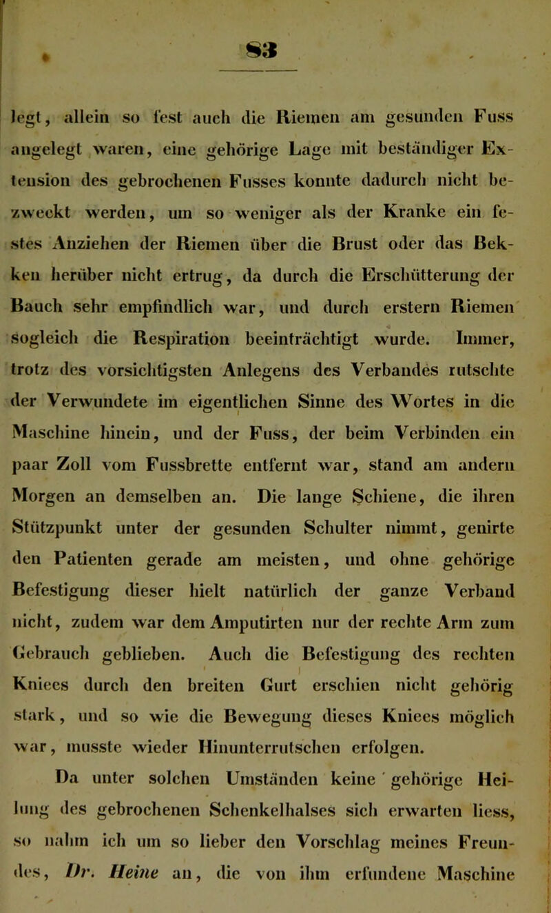 Jegt, allein so lest auch die Riemen am gesunden Fuss angelegt waren, eine gehörige Lage mit beständiger Ex- tension des gebrochenen Fusscs konnte dadurch nicht be- zweckt werden, um so weniger als der Kranke ein fe- stes Anziehen der Riemen über die Brust oder das Bek- ken herüber nicht ertrug, da durch die Erschütterung der Bauch sehr empfindlich war, und durch erstem Riemen sogleich die Respiration beeinträchtigt wurde. Immer, trotz des vorsichtigsten Anlegens des Verbandes rutschte der Verwundete im eigentlichen Sinne des Wortes in die Maschine hinein, und der Fuss, der beim Verbinden ein paar Zoll vom Fussbrette entfernt war, stand am andern Morgen an demselben an. Die lange Schiene, die ihren Stützpunkt unter der gesunden Schulter nimmt, genirte den Patienten gerade am meisten, und ohne gehörige Befestigung dieser hielt natürlich der ganze Verband nicht, zudem war dem Amputirten nur der rechte Arm zum Gebrauch geblieben. Auch die Befestigung des rechten I Kniecs durch den breiten Gurt erschien nicht gehörig stark, und so wie die Bewegung dieses Kniees möglich war, musste wieder Hiiiunterrutschcn erfolgen. Da unter solchen Umständen keine ’ gehörige Hei- lung des gebrochenen Schenkelhalses sich erwarten liess, so nahm ich um so lieber den Vorschlag meines Freun- des , Dr. Herne an, die von ihm erfundene Maschine