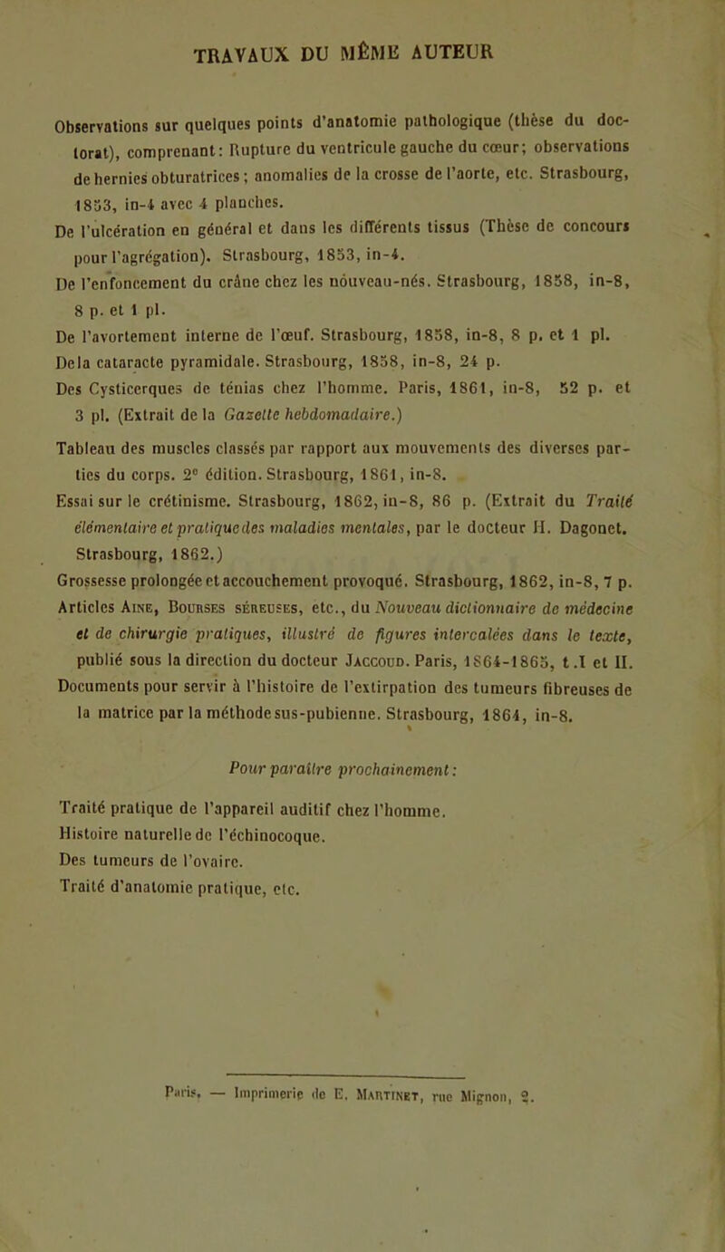 TRAVAUX DU MÊME AUTEUR Observations sur quelques points d’anatomie pathologique (thèse du doc- torat), comprenant: Rupture du ventricule gauche du cœur; observations de hernies obturatrices ; anomalies de la crosse de l’aorte, etc. Strasbourg, 1833, in-4 avec 4 plauchcs. De l’ulcération en général et dans les différents tissus (Thèse de concours pour l’agrégation). Strasbourg, 1833, in-4. De renfoncement du crâne chez les nouveau-nés. Strasbourg, 1858, in-8, 8 p. et 1 pl. De l’avortement interne de l’œuf. Strasbourg, 1858, in-8, 8 p. et 1 pl. Delà cataracte pyramidale. Strasbourg, 1838, in-8, 24 p. Des Cysticcrques de ténias chez l’homme. Paris, 1861, in-8, 52 p. et 3 pl. (Extrait de la Gazette hebdomadaire.) Tableau des muscles classes par rapport aux mouvements des diverses par- ties du corps. 2® édition. Strasbourg, 1861, in-8. Essai sur le crétinisme. Strasbourg, 1862, in-8, 86 p. (Extrait du Traité élémentaire et pratique des maladies mentales, par le docteur H. Dagonet. Strasbourg, 1862.) Grossesse prolongée et accouchement provoqué. Strasbourg, 1862, in-8, 7 p. Articles Aine, Bouhses séreuses, etc., du A’owueau dictionnaire de médecine et de chirurgie pratiques, illustré de figures intercalées dans le texte, publié sous la direction du docteur Jaccoud. Paris, 1864-1863, t.ï et II. Documents pour servir à l’histoire de l’extirpation des tumeurs fibreuses de la matrice par la méthode sus-pubienne. Strasbourg, 1864, in-8. % Pour paraître prochainement : Traité pratique de l’appareil auditif chez l’homme. Histoire naturelle de l’échinocoque. Des tumeurs de l’ovaire. Traité d’anatomie pratique, elc. Piiiis. — Imprimerie de E. Martinet, rue Mignon, 2.