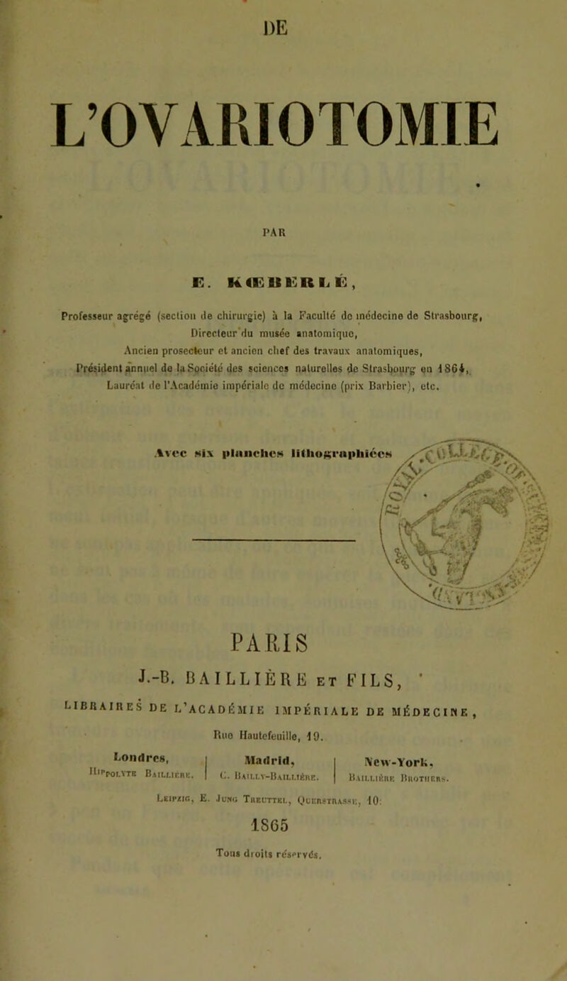 DE L’OVARIOTOMIE PAR K. RtElIKRI.! Ê , Professeur agrégé (section de chirurgie) à la Faculté do médecine de Strasbourg, Directeur'du musée anatomique, Ancien proscctcur cl ancien chef des travaux anatomiques, Président ^nniiel de laSpciété des sciences naturelles de Strasbourg «u 1864,. Lauréat de l’Académie impériale de médecine (prix Barbier), etc. PARIS J.-B, BAILLIÈRE ET FILS, ' libraires de l’académie impériale de MÉDECirtE, Bue Hautcfeuille, 19. Londrcü, i Madrid, i i\cw-York, ll'rpoi.vTB B.iiu.inRe. | (.. I)aiu.v-H.,iu.iéive. | liAiu.iéiiK IIuotiicrs. Leipzig, E. .Iumi; Tkeuttel, L»lei\stius.'*u, 10: 1865 Tous dioits resprvds.