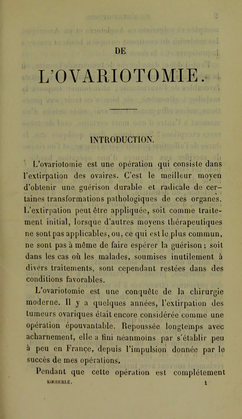 DE L’OVARIOTOMIE. INTRODUCTION. '• L’ovariotomie est une opération qui consiste dans l’extirpation des ovaires. C’est le meilleur moyen d’obtenir une guérison durable et radicale de cer- taines transformations pathologiques de ces organes. L’extirpation peut être appliquée, soit comme traite- ment initial, lorsque d’autres moyens thérapeutiques ne sont pas applicables, ou, ce qui est le plus commun, ne sont pas à môme de faire espérer la guérison ; soit dans les cas où les malades, soumises inutilement ù divers traitements, sont cependant restées dans des conditions favorables. L’ovariotomie est une conquête de la chirurgie moderne. Il y a quelques années, l’extirpation des tumeurs ovariques élait encore considérée comme une opération épouvantable. Repoussée longtemps avec acharnement, elle a fini néanmoins par s’établir peu à peu en France, depuis l’impulsion donnée par le succès de mes opérations. Pendant que celte opération est complètement KÜEBERLÉ. 1