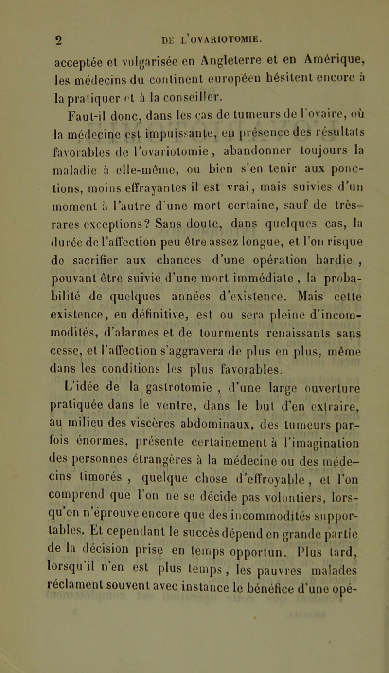 acceptée et vulgarisée en Angleterre et en Amérique, les médecins du continent européen hésitent encore a la pratiquer fl à la conseiller. Faul-il donc, dans les cas de tumeurs de l'ovairo, où la médecine est impuissante, en présence des résultats favorables de Tovariotomie, abandonner toujours la maladie à clle-môme, ou bien s’en tenir aux ponc- tions, moins effrayantes il est vrai, mais suivies d’un moment à l’autre d une mort certaine, sauf de très- rares exceptions? Sans doute, dans quelques cas, la durée de l’affection peu être assez longue, et l’on risque de sacrifier aux chances d’une opération hardie , pouvant être suivie d’une mort immédiate , la proba- bilité de quelques années d’existence. Mais cette existence, en définitive, est ou sera pleine d’incom- modités, d’alarmes et de tourments renaissants sans cesse, et l’affection s’aggravera de plus en plus, même dans les conditions les plus favorables. L’idée de la gastrotomie , d’une large ouverture pratiquée dans le ventre, dans le but d’en extraire, au milieu des viscères abdominaux, des tumeurs par- fois énormes, présente certainement à l’imagination des personnes étrangères à la médecine ou des méde- cins timorés , quelque chose d’effroyable , et l’on comprend que l’on ne se décide pas volontiers, lors- qu on n éprouve encore que des incommodités suppor- tables. Et cependant le succès dépend en grande partie de la décision prise en temps opportun. Plus tard, lorsqu il n en est plus temps, les pauvres malades réclament souvent avec instance le bénéfice d’une opé-