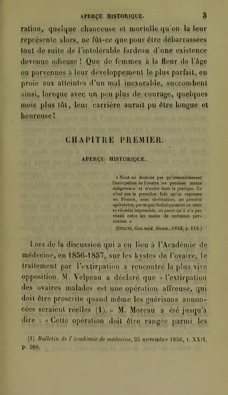 ration, quelque chanceuse et morlelle (ju’on la leur représenle alors, ne fùt-ce que pour ôlre débarrassées tout (le suile de l’intolérable fardeau d’une existence devenue odieuse ! Que de femmes à la fleur de l’âge ou parvenues à leur développe,ment le plus parfait, en proie aux alleint(‘s d’un mal inexorable, succombent ainsi, lorsque avec un peu plus de courage, quelques mois plus tôt, leur carrière aurait pu être longue et heureuse! CHAPITRE PREMIER. APERÇU HISTORIQUE. « Nou« ne doutons pas qu’insensildemenl l'extii pation de l’ovaire ne paraisse moins dangereuse et n'entre dans la pratique. Ce n’est pas la première fois qu’on repousse en France, avec obstination, un procéilé opératoire, parce que théoriquement on croit sa réussite impossible, ou parce qu’il n’a pas réussi entre les mains de certaines per- sonnes. < (Stoltz, Gaa.mdd.,Strasb.,1852, p. If 5.) hors do la discussion qui a eu lieu à l’Académie de médecine, en 1856-1857, sur les kystes de Tovaire, le Irailemenl par l’extirpation a rencontré la plus vive opposition. M. Velpeau a déclaré que « l’extirpation des ovaires malades est une opération affreuse, qui doit être proscrite quand môme les guérisons annon- cées seraient réelles (1).» M. Moreau a été jusqu’à dire : «Cette opération doit être rangée parmi les (1) Bulletin de l'Académie de médecine, iô novembre 1856, t. XXII, p. ‘200.