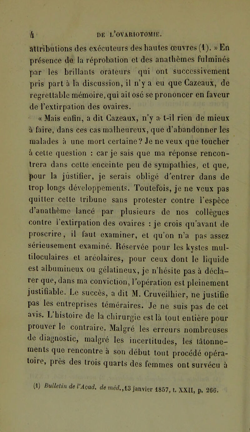 allribulions des exécuteurs des hautes œuvres (I). »En présence do la réprobation et des anathèmes fulminés par les brillants orateurs qui ont successivement pris part à la discussion, il n’y a eu que Gazeaux, de regrettable mémoire,qui ail osé se prononcer en faveur de l’extirpation des ovaires. ' « Mais enfin, a dit Gazeaux, n’y a t-il rien de mieux à faire, dans ces cas malheureux, que d’abandonner les malades à une mort certaine? Je ne veux que toucher à celle question : car je sais que ma réponse rencon- trera dans cotte enceinte peu de sympathies, et que, pour la justifier, je serais obligé d’entrer dans de trop longs développements. Toutefois, je ne veux pas quitter celle tribune sans protester contre l’espece d’anathème lancé par plusieurs de nos collègues contre l'extirpation des ovaires : je crois qu’avant de proscrire, il faut examiner, et qu’on n’a pas assez sérieusement examiné. Réservée pour les kystes mul- tiloculaires et aréolaires, pour ceux dont le liquide est albumineux ou gélatineux, je n’hésite pas à décla- rer que, dans ma conviction, l’opération est pleinement justifiable. Le succès, a dit M. Gruveilhier, ne justifie pas les entreprises téméraires. Je ne suis pas de cet avis. L’histoire de la chirurgie est là tout entière pour prouver le contraire. Malgré les erreurs nombreuses de diagnostic, malgré les incertitudes, les tâtonne- ments que 1 encontre à son début tout procédé opéra- toire, près des trois quarts des femmes ont survécu à (1) Bulletin del’Acad. de merf., 13 janvier 1857, t. XXII, p. 266.