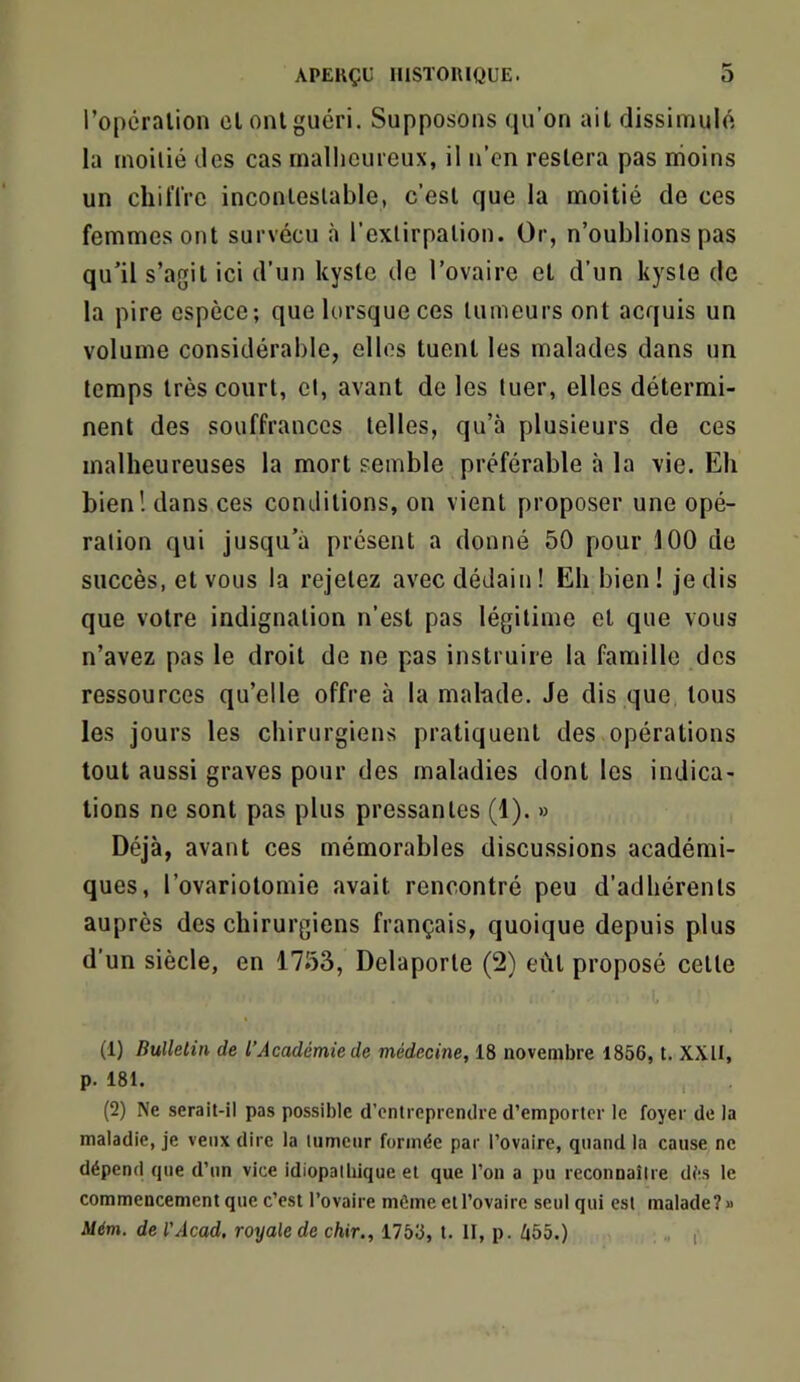 l’opcralion cl ont guéri. Supposons qu’on ait dissimulé la rnoilié des cas malheureux, il n’en restera pas moins un cliil’rrc incontestable, c’est que la moitié de ces femmes ont survécu à l’extirpation. Or, n’oublions pas qu’il s’agit ici d’un kyste de l’ovaire et d’un kyste de la pire espèce; que lorsque ces tumeurs ont acquis un volume considérable, elles tuent les malades dans un temps très court, cl, avant de les tuer, elles détermi- nent des souffrances telles, qu’à plusieurs de ces malheureuses la mort semble préférable à la vie. Eh bien! dans ces conditions, on vient proposer une opé- ration qui jusqu’à présent a donné 50 pour 100 de succès, et vous la rejetez avec dédain ! Eh bien ! je dis que votre indignation n’est pas légitime et que vous n’avez pas le droit de ne pas instruire la famille des ressources qu’elle offre à la malade. Je dis que tous les jours les chirurgiens pratiquent des opérations tout aussi graves pour des maladies dont les indica- tions ne sont pas plus pressantes (1). » Déjà, avant ces mémorables discussions académi- ques, l’ovariotomie avait rencontré peu d’adhérents auprès des chirurgiens français, quoique depuis plus d’un siècle, en 1753, Delaporte (2) eût proposé celle (1) Bulletin de l’Académie de médecine, 18 novembre 1856, t. XXII, p. 181. (2) Ne serait-il pas possible d’entreprendre d’emporter le foyer de la maladie, je veux dire la lumeur formée par l’ovaire, quand la cause ne dépend que d’un vice idiopathique et que l’on a pu reconnaître dés le commencement que c’est l’ovaire môme et l’ovaire seul qui est malade? » Mém. de l'Acad, royale de chir,, 1758, t. II, p. f|55.) f