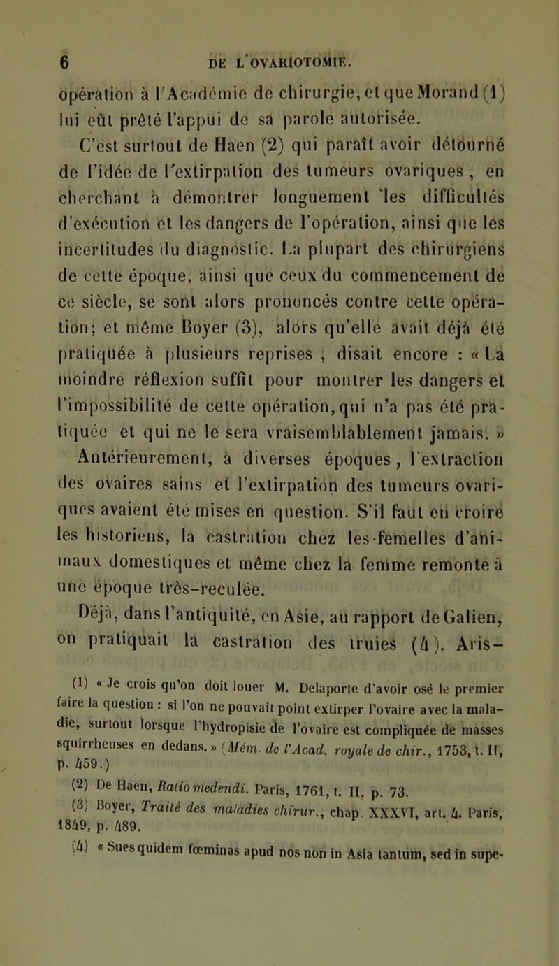 opération à l’Académie de chirurgie, el que Morand (1) lui eût prêté l’appiii de sa parole autorisée. C’est surtout de Haen (2) qui paraît avoir détourné de l’idée de l’extirpation des tumeurs ovariques , en cherchant à démontrer longuement 'les difficultés d’exécution et les dangers de l’opération, ainsi que les incertitudes du diagnostic. La plupart des chirurgiens de celte époque, ainsi que ceux du commencement de CO siècle, se sont alors prononcés contre cette opéra- tion; et même Boyer (3), alors qu’elle avait déjà été [)raliquée à plusieurs rejirises , disait encore : « La moindre réflexion suffit pour montrer les dangers et l’impossibilité de cette opération,qui n’a pas été pra- tiquée et qui ne le sera vraisemblablement jamais. » Antérieurement, à diverses époques, l’extraction des ovaires sains et l’extirpation des tumeurs ovari- quos avaient été mises en question. S’il faut en croire les historiens, la castration chez les femelles d’ani- mau.\ domestiques et même chez la femme remonte à une époque très-reculée. Déjà, dans l’antiquité, en Asie, au rapport de Galien, on pratiquait la castration des truies (4). Aris- (1) « Je crois qu’on doit louer M. Delaporte d’avoir osé le premier faiie la question : si l’on ne pouvait point extirper l’ovaire avec la mala- die, surtout lorsque l’hydropisie de l'ovaire est compliquée de masses squirrheuses en dedans. » [Mém. de VAcad. royale de chir., 1753, t. Il, p. Zi59.) (2) De Haen, Ratio medendi. Paris, 1761, t. II. p. 73. (3) Boyer, Traité des maladies chirur., chap. XXXVI, art. li. Paris, 18/i9, p. 489. ih) « Suesquidem fœminas apud nos non in Asia tantum, sed in supe-