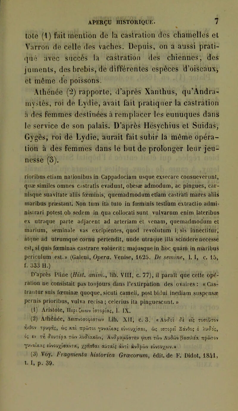 % tote (\) fait mention de la castration des chamelles et Varron de celle des vaches. Depuis» on a aussi prati- (]ué avec succès la castration des chiennes, des juments, des brebis, de différentes espèces d’oiseaux, et môme de poissons. .Athénée ('2) rapporte, d’après Xanlhus, qu’Andra- inystès, roi de Lydie, avait fait pratiquer la castration n des femmes destinées à remplacer les eunuques dans le service de son palais. D’après Hésychius et Suidas, Gygès, roi de Lydie, aurait fait subir la même opéra- tion à des femmes dans le but de prolonger leur jeu- nesse (3). rioribus eliam naiionibiis in Cappadociam usque exsecare coiisueveriint, quæsimiles omnes castratis evadunt, obesæ admodum, ac pingues, car- nisque suaviiate aliis rœminis, quemadmodum etiam castrali marcs aliis tnaribus præslant. Non tum ita luto in fœminis leslium extraclio admi- nisirari polesl ob scdem in qua collocali sunl vulvarum enim laleribus ex ulraque parte adjacent ad arteriam et vcnam, quemadmodum et marium, séminale vas excipientes, quod revolutum i; sis inneclitur, at(|ue ad utrumque cornu pertendit, unde utraque ilia scindere nccesse e. st, si quis fœminas castrare voluerit : majusque in hoc quam in niaribus pcriculum est.» (Galeni, Opéra. Venise, 1625. De semine, J. 1, c. 15, f. 533 11.) D’après Pline {Hist. anim., lib. VIII, c. 77), il paraît que cette opé- ration uc consistait pas toujours dans l’extirpation des ovaires : « Gas- traiitursuis fœminæ quoque,sicuti cameli, postbidui inediam suspcnsæ pcrnis prioribus, vulva reeisa; celerius ita pinguescunl. » (1) Aristote, nspiïwtüv îaTopîaç, 1. IX. (2) Athénée, àeurvoocotoTuv bib. XII, c. 3. «Au^ct Si El’; TCdoÜTOv Tpucpïi;, û; xai irpirsi •yuvaT/.*{ eùvcuy_!<rai, üç larcpel ïâvOo; 6 ).u<îo;, VI tï; ^euTspa tüv Xu^ixxàjv, Avc^paituoTyiv (py,oi twv Au5üv ['JaotXsï i»pü>T0v *Y'Jvaty-aç euvûuy^taavra, /pTioôat aOraiî àvTi ocv^püv ^üvouy^o)v.» (3) Voy. Fragmenta historien Grœcorum, édit, de E'. Didot, ISÜil, t. I, p. 39.