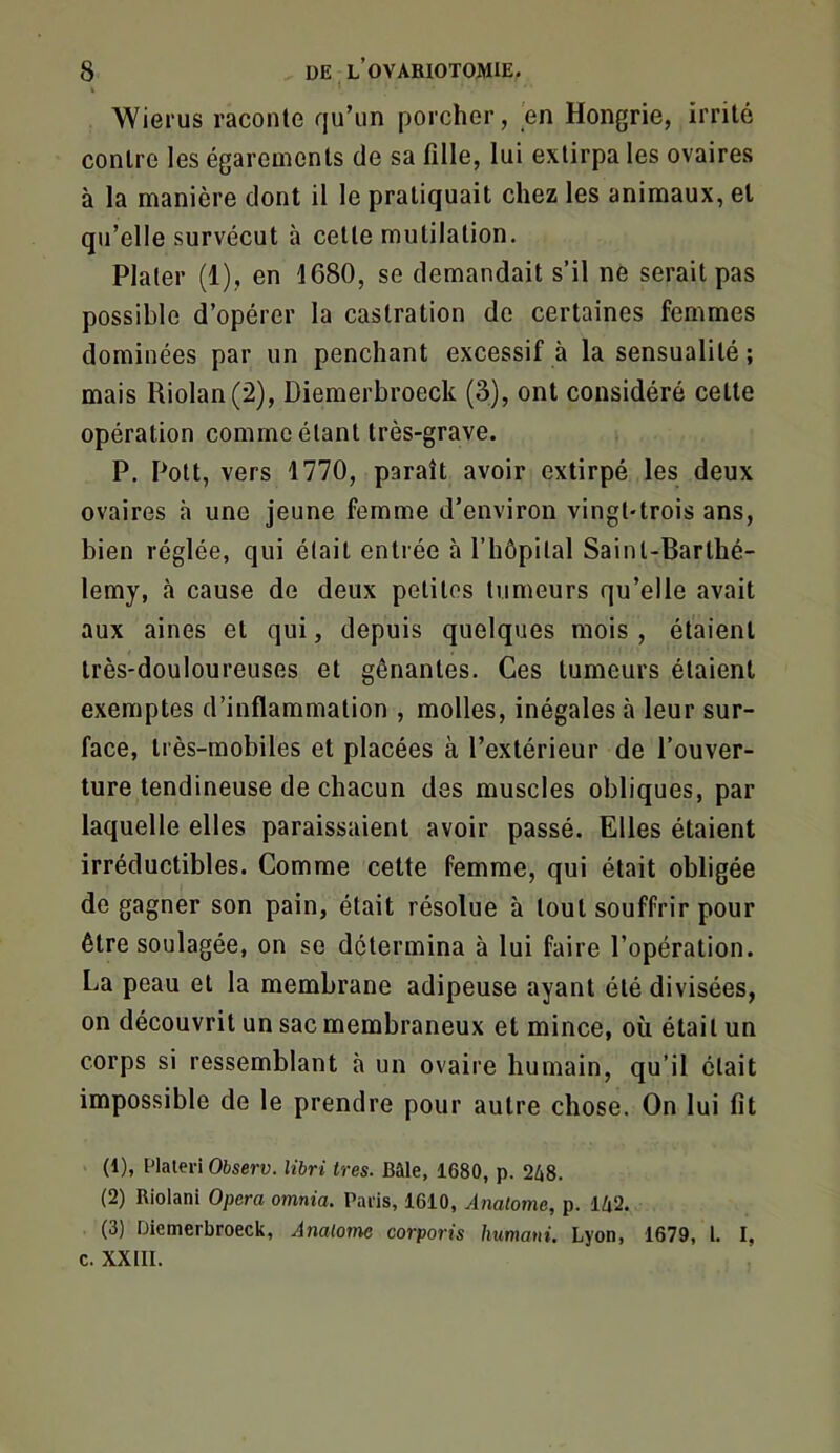 Wierus raconte qu’un porcher, en Hongrie, irrité contre les égarements de sa fille, lui extirpa les ovaires à la manière dont il le pratiquait chez les animaux, et qu’elle survécut à celte mutilation. Plater (1), en 1680, se demandait s’il ne serait pas possible d’opérer la castration de certaines femmes dominées par un penchant excessif à la sensualité ; mais Uiolan(2), Diemerbroeck (3), ont considéré cette opération comme étant très-grave. P. Pott, vers 1770, paraît avoir extirpé les deux ovaires à une jeune femme d’environ vingt-trois ans, bien réglée, qui était entrée à l’hôpital Saint-Barthé- lemy, à cause de deux petites tumeurs qu’elle avait aux aines et qui, depuis quelques mois , étaient très-douloureuses et gênantes. Ces tumeurs étaient exemptes d’inflammation , molles, inégales à leur sur- face, très-mobiles et placées à l’extérieur de l’ouver- ture tendineuse de chacun des muscles obliques, par laquelle elles paraissaient avoir passé. Elles étaient irréductibles. Comme cette femme, qui était obligée de gagner son pain, était résolue à tout souffrir pour être soulagée, on se détermina à lui faire l’opération. La peau et la membrane adipeuse ayant été divisées, on découvrit un sac membraneux et mince, où était un corps si ressemblant à un ovaire humain, qu’il était impossible de le prendre pour autre chose. On lui fit (1) , Plateri Observ. libri très. Bâle, 1680, p. 2i8. (2) Riolani Opéra omnia. Paris, 1610, Analome, p. l/j2. (3) Diemerbroeck, Analome corporis humani. Lyon, 1679, l. I, c. XXIII.