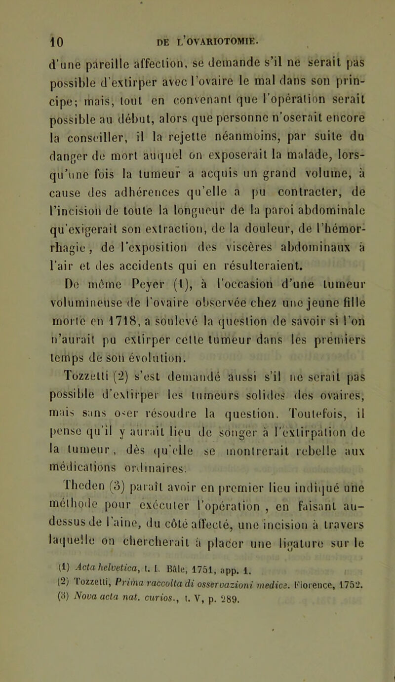 d’une pareille al’feclion, se demande s’il ne serait pas possible d’exlirper avec l’ovaire le mal dans son prin- cipe; mais, tout en convenant que l’opération serait possible au début, alors que personne n’oserait encore la conseiller, il la rejette néanmoins, par suite du danger de mort auquel on exposerait la malade, lors- qu’une fois la tumeur a acquis un grand volume, à cause des adhérences qu’elle a [>u contracter, de l’incision de toute la longueur de la paroi abdominale qu’exigerait son extraction, de la douleur, de l’hémor- rhagie , de l’exposition des viscères abdominaux à l’air et des accidents qui en résulteraient. Do même Peyer (I), à l’occasion d’une tumeur volumineuse de l’ovaire observée chez une jeune fille morte en 1718, a soulevé la question de savoir si l’on n’aurait pu extirper cette tumeur dans les premiers temps de son évolution. Tozzolti (’i) s’est demandé aussi s’il ne serait pas possible d’extirper les tumeurs soliiles des ovaires, mais sans o<er résoudre la question. Toutefois, il pense qu’il y aurait lieu de songer à l’extirpation de la tumeur, dès ([u’elle se montrerait rebelle aux médications ordinaires. Theden (o) paraît avoir en jiremier lieu indiijué une méthode pour exécuter l’opération , on faisant au- dessus de 1 aine, du côté affecté, une incision à travers lat|ue!le on chercherait à placer une ligature sur le (1) Acta hdvetica, t. I. Bikte, 1751, app. l. (2) lüzzelli. Prima raccolla di osseroazioni media. Eioreiice, 1752. (a) Nova acta nat. curios., t. V, p. 289.