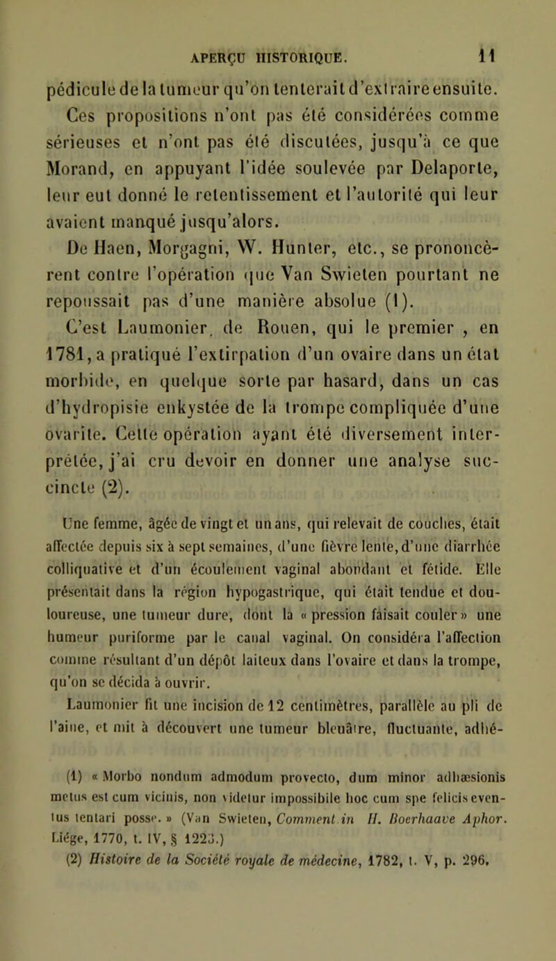 pédicule de la lumour qu’on lenlerail d’exl t aire ensuite. Ces propositions n’ont pas été considérées comme sérieuses et n’ont pas élé discutées, jusqu’à ce que Morand, en appuyant l’idée soulevée par Delaporte, leur eut donné le retentissement et l’autorité qui leur avaient manqué jusqu’alors. De Haen, Morgagni, W. Hunter, etc., se prononcè- rent contre l’opération que Van Swieten pourtant ne repoussait pas d’une manière absolue (1). C’est Laumonier. de Rouen, qui le premier , en 1781, a pratiqué l’extirpation d’un ovaire dans un état morbide, en quelque sorte par hasard, dans un cas d’hydropisie enkystée de la trompe compliquée d’une ovarile. Cette opération ayant été diversement inter- prétée, j’ai cru devoir en donner une analyse suc- cincte (2). Une femme, âgée de vingt ei un ans, qui relevait de couches, était alTcctée depuis six à sept semaines, d’une fièvre lente, d’une diarrhée colliqualive et d’un écoulement vaginal abondant et fétide. Elle présentait dans la région hypogastrique, qui était tendue et dou- loureuse, une tumeur dure, dont la «pression faisait couler» une humeur puriforme par le canal vaginal. On considéra l’affection comme résultant d’un dépôt laiteux dans l’ovaire et dans la trompe, qu’on SC décida à ouvrir. Laumonier fit une incision de 12 centimètres, parallèle au pli de l’aine, et mit à découvert une tumeur bleuâtre, fiuctuanie, adlié- (1) « iMorbo nondum admodum proveclo, dum minor adliæsionis mctiis est cum vidnis, non lidetur impossibile lioc cum spe fclidseven- lus tentari poss«. » (Van Swieten, Comment in II. Boerhaave Aj)hor. r.iége, 1770, t. IV, § 1223.) (2) Histoire de la Société royale de médecine, 1782, t. V, p. 296,