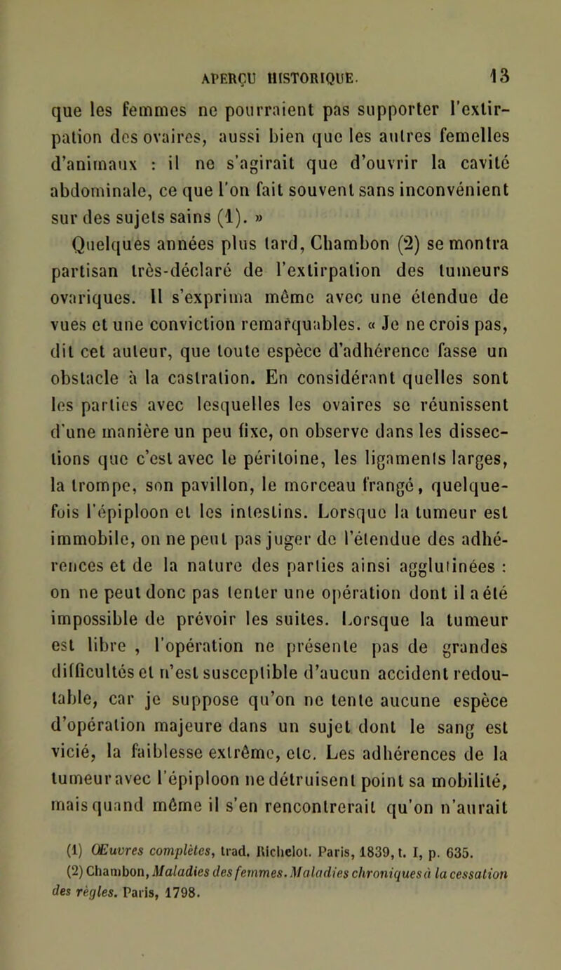 que les femmes ne pourraient pas supporter l’extir- pation des ovaires, aussi bien que les autres femelles d’animaux : il ne s’agirait que d’ouvrir la cavité abdominale, ce que l’on fait souvent sans inconvénient sur des sujets sains (1). » Quelques années plus tard, Chambon (2) se montra partisan très-déclaré de l’extirpation des tumeurs ovariques. Il s’exprima même avec une étendue de vues et une conviction remarquables. « Je ne crois pas, dit cet auteur, que toute espèce d’adhérence fasse un obstacle à la castration. En considérant quelles sont les parties avec lesquelles les ovaires se réunissent d'une manière un peu fixe, on observe dans les dissec- tions que c’est avec le péritoine, les ligaments larges, la trompe, son pavillon, le morceau frangé, quelque- fois l’épiploon et les intestins. Lorsque la tumeur est immobile, on ne peut pas juger de l’étendue des adhé- rences et de la nature des parties ainsi agglutinées : on ne peut donc pas tenter une opération dont il a été impossible de prévoir les suites. Lorsque la tumeur est libre , l’opération ne présente pas de grandes difficultés et n’est susceptible d’aucun accident redou- table, car je suppose qu’on ne tente aucune espèce d’opération majeure dans un sujet dont le sang est vicié, la faiblesse extrême, etc. Les adhérences de la tumeur avec l’épiploon ne détruisent point sa mobilité, mais quand môme il s’en rencontrerait qu’on n’aurait (1) Œuvres complètes, Irad. lUclielot. Paris, i839, t. I, p. 635. (2) Chambon, Maladies des femmes. Maladies chroniquesà la cessation des régies. Paris, 1798.