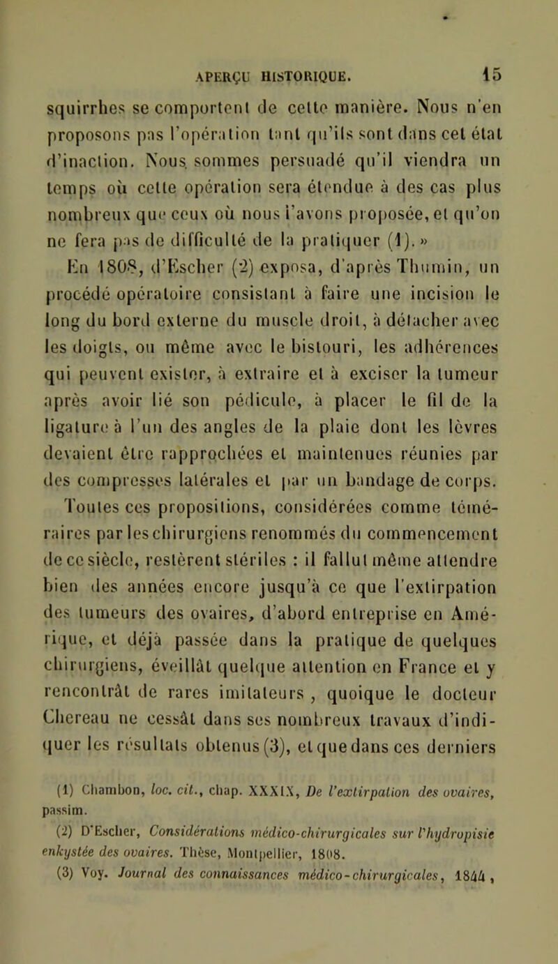 squirrlies secomportenl de celle manière. Nous n’en proposons pas l’opéralion l:ml rpi’ils sont dans cel état d’inaction. Nous, sommes persuadé qu’il viendra un temps où celle opération sera étendue à des cas plus nombreux que ceux où nous i’avons pi 0[>osée, et qu’on ne fera jias de difficulté de la pratiquer (!].» Kn 180S, d’Esclier ('2) exposa, d’après Thumin, un procédé opératoire consistant à faire une incision le long du bord externe du muscle droit, à détacher avec les doigts, ou même avec le bistouri, les adhérences qui peuvent exister, à extraire et à exciser la tumeur après avoir lié son pédicule, à placer le fil de la ligature à run des angles de la plaie dont les lèvres devaient être rapprochées et maintenues réunies par des compresses latérales et |tar un bandage de corps. Toutes ces propositions, considérées comme témé- raires par les chirurgiens renommés du commencement de ce siècle, restèrent stériles : il fallut môme attendre bien (les années encore jusqu’à ce que l’extirpation des tumeurs des ovaires, d’abord entreprise en Amé- rique, et déjà passée dans la pratique de quelques chirurgiens, éveillât quehpie attention en France et y rencontrât de rares imitateurs , quoique le docteur Chereau ne cessât dans ses nombreux travaux d’indi- quer les résultats obtenus (3), et que dans ces derniers (1) Chambon, loc, cit., cliap. XXXI.X, De l’exlirpalion des ovaires, passim. (2) D'Esclier, Considérations médico-chirurgicales sur Vhydropisie enkystée des ovaires. Thèse, Monli)ellier, 1808. (3) Voy. Journal des connaissances médico- chirurgicales, 184A ,