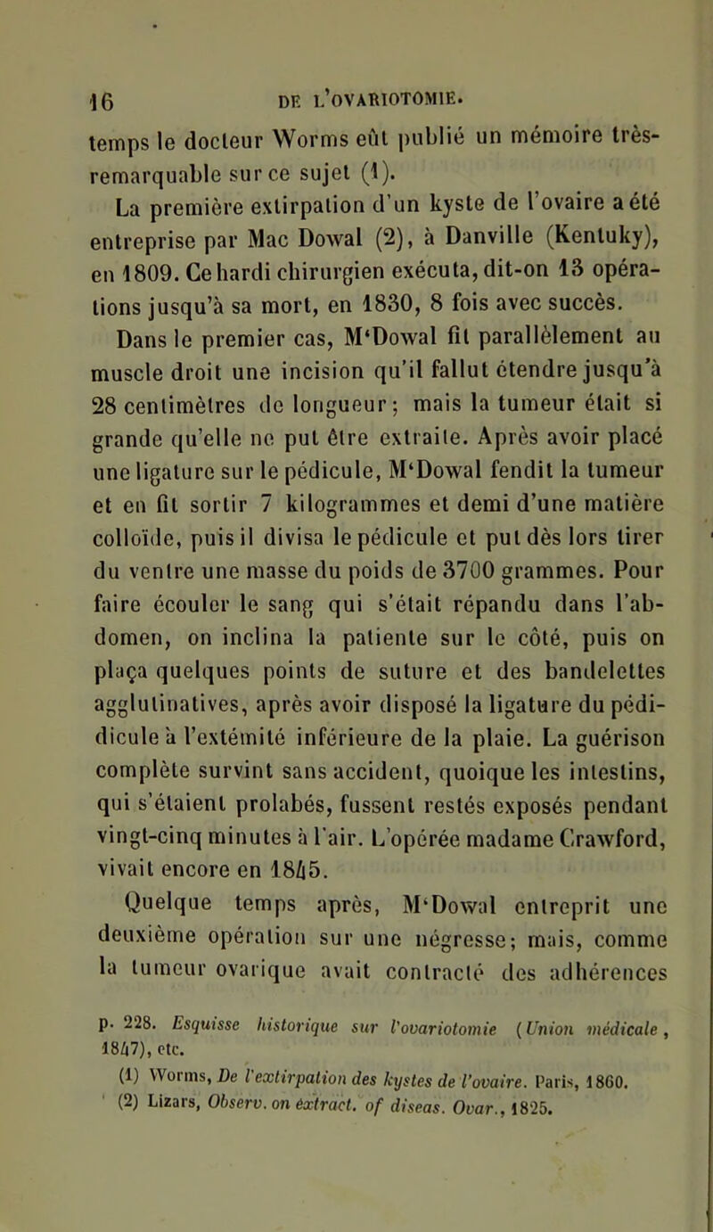 temps le docteur Worms eût publié un mémoire très- remarquable sur ce sujet (1). La première extirpation d’un kyste de 1 ovaire a été entreprise par Mac Dowal (2), à Danville (Kentuky), en 1809. Ce hardi chirurgien exécuta, dit-on 13 opéra- tions jusqu’à sa mort, en 1830, 8 fois avec succès. Dans le premier cas, M‘Dowal fit parallèlement au muscle droit une incision qu’il fallut étendre jusqu’à 28 centimètres de longueur; mais la tumeur était si grande qu’elle ne put être extraite. Après avoir placé une ligature sur le pédicule, M‘Do’wal fendit la tumeur et en fît sortir 7 kilogrammes et demi d’une matière colloïde, puis il divisa le pédicule et put dès lors tirer du ventre une masse du poids de 3700 grammes. Pour faire écouler le sang qui s’était répandu dans l’ab- domen, on inclina la patiente sur le côté, puis on plaça quelques points de suture et des bandelettes agglutinatives, après avoir disposé la ligature du pédi- diculeà l’extémilé inférieure de la plaie. La guérison complète survint sans accident, quoique les intestins, qui s’étaient prolabés, fussent restés exposés pendant vingt-cinq minutes à l’air. L’opérée madame Crawford, vivait encore en 18/i5, Quelque temps après, M‘Dowal entreprit une deuxième opération sur une négresse; mais, comme la tumeur ovarique avait contracté des adhérences p. 228. Esquisse historique sur Vovariotomie ( Union médicale , 18Z|7), etc. (1) VVoi’ins, De l extirpation des kystes de l’ovaire. Paris, 1860. (2) Lizars, Observ. on êx'tract. of diseas. Ovar., 1825.