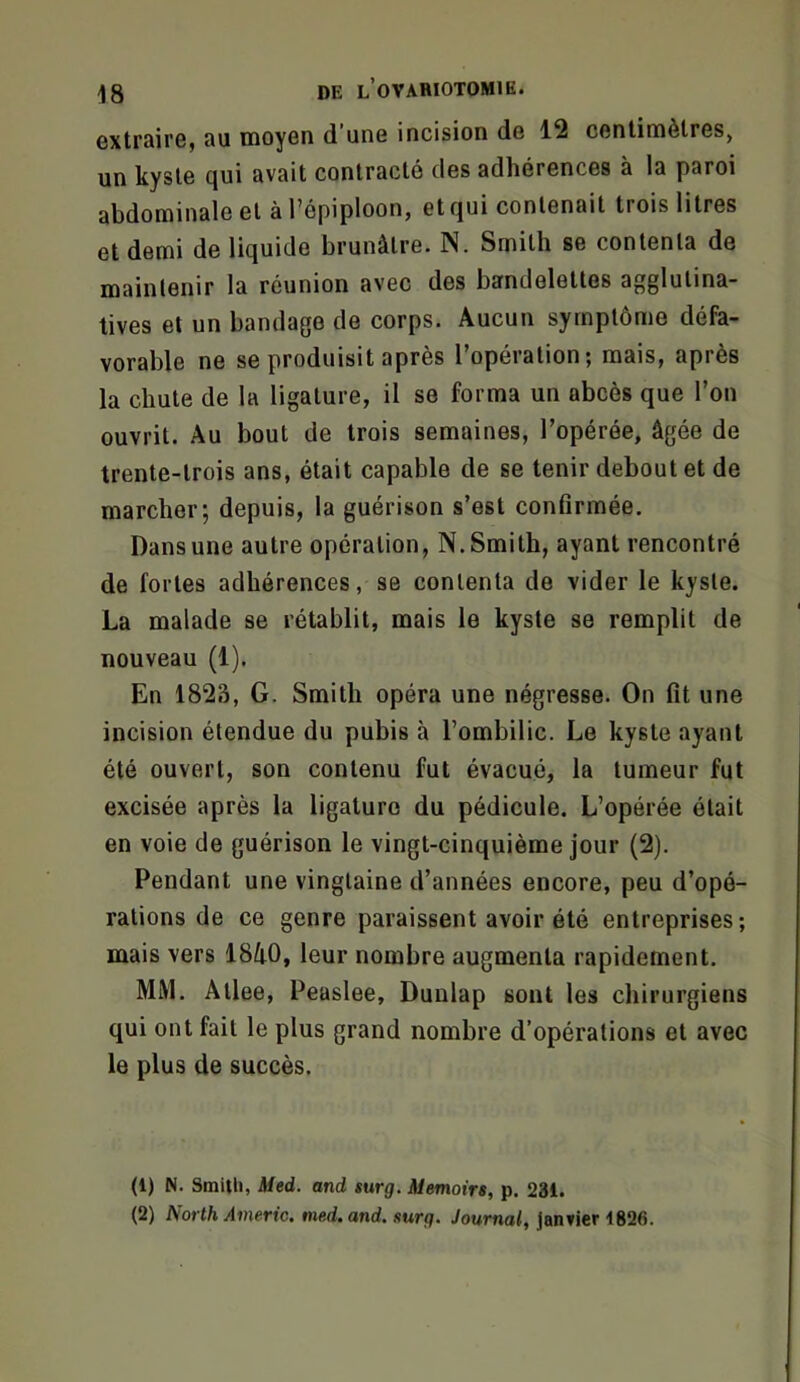 oxtrsirOj 3U tnoyon d uog incision do 12 conlimètros, un kyste qui avait contracté des adhérences à la paroi abdominale et à Tépiploon, et qui contenait trois litres et demi de liquide brunâtre. N. Smith se contenta de maintenir la réunion avec des bandelettes agglutina- tives et un bandage de corps. Aucun symptôme défa- vorable ne se produisit après l’opération; mais, après la chute de la ligature, il se forma un abcès que l’on ouvrit. Au bout de trois semaines, l’opérée, âgée de trente-trois ans, était capable de se tenir debout et de marcher; depuis, la guérison s’est confirmée. Dans une autre opération, N. Smith, ayant rencontré de fortes adhérences, se contenta de vider le kyste. La malade se rétablit, mais le kyste se remplit de nouveau (1). En 1823, G. Smith opéra une négresse. On fit une incision étendue du pubis à l’ombilic. Le kyste ayant été ouvert, son contenu fut évacué, la tumeur fut excisée après la ligature du pédicule. L’opérée était en voie de guérison le vingt-cinquième jour (2). Pendant une vingtaine d’années encore, peu d’opé- rations de ce genre paraissent avoir été entreprises; mais vers 18i0, leur nombre augmenta rapidement. MM. Atlee, Peaslee, Duulap sont les chirurgiens qui ont fait le plus grand nombre d’opérations et avec le plus de succès. (1) N. Smith, JUed. and turg. Memoirs, p. 231. (2) North Americ. med. and. surg. Journal, Jantier 1826.