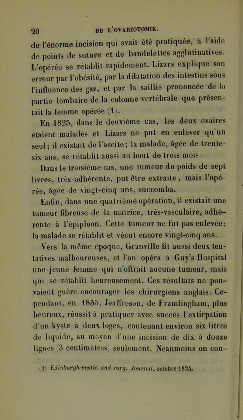 de l’énome incision qui avait été pratiquée, à l’aide de points de suture et de bandelettes agfjlutinatives. L’opérée se rétablit rapidement. Lizars explique son erreur par l’obésité, par la dilatation des intestins sous l’influence des gaz, et par la saillie prononcée de la partie lombaire de la colonne vertébrale que présen- tait la femme opérée (1). En 1825, dans le deuxième cas, les deux ovaires étaient malades et Lizars ne put en enlever qu’un seul; il existait de l’ascite; la malade, âgée de trente- six ans, se rétablit aussi au bout de trois mois. Dans le troisième cas, une tumeur du poids de sept livres, très-adhérente, put être extraite, mais l’opé- rée, âgée de vingt-cinq ans, succomba. Enfin, dans une quatrième opération, il existait une tumeur fibreuse de la matrice, très-vasculaire, adhé- rente à l’épiploon. Cette tumeur ne fut pas enlevée; la malade se rétablit et vécut encore vingt-cinq ans. Vers la même époque, Granville fit aussi deux ten- tatives malheureuses, et l’on opéra à Guy’s Hospital une jeune femme qui n’offrait aucune tumeur, mais qui se rétablit heureusement. Ces résultats ne pou- vaient guère encourager les chirurgiens anglais. Ce- pendant, en 1835, Jeaffreson, de Framlingham, plus heureux, réussit à pratiquer avec succès l’extirpation d’un kyste à deux loges, contenant environ six litres de liquide, au moyen d’une incision de dix à douze lignes (3 centimètres) seulement. Néanmoins on con- (1) Edinburghmedic.and surg. /ournoi. octobre 1824.