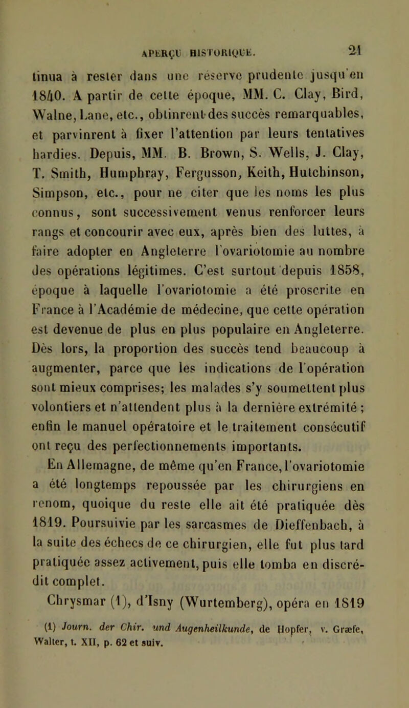 linua a resier dans une réserve prudenlc jusqu’en l8/i0. A partir de celle époque, MM. C. Clay, Bird, Walne, I.ane, etc., oblinrenldes succès remarquables, et parvinrent à fixer l’attenlioti par leurs tentatives hardies. Depuis, MM. B. Brown, S. Wells, J. Clay, T. Smith, Humphray, Fergusson, Keith, Hutcbinson, Simpson, etc., pour ne citer que les noms les plus connus, sont successivement venus renforcer leurs rangs et concourir avec eux, après bien des luttes, à faire adopter en Angleterre l'ovariotomie au nombre des opérations légitimes. C’est surtout depuis 1858, époque à laquelle l’ovariotomie a été proscrite en France à l’Académie de médecine, que cette opération est devenue de plus en plus populaire en Angleterre. Dès lors, la proportion des succès tend beaucoup à augmenter, parce que les indications de l’opération sont mieux comprises; les malades s’y soumettent plus volontiers et n’attendent plus à la dernière extrémité ; enfin le manuel opératoire et le traitement consécutif ont reçu des perfectionnements importants. Fn Allemagne, de même qu’en France,l'ovariotomie a été longtemps repoussée par les chirurgiens en renom, quoique du reste elle ait été pratiquée dès 1819. Poursuivie par les sarcasmes de Dieffenbach, à la suite des échecs de ce chirurgien, elle fut plus lard pratiquée assez activement, puis elle tomba en discré- dit complet. Chrysmar (1 j, d’Isny (Wurtemberg), opéra en 1819 (1) Journ. der Chir. und Augenheilkunde, de Hopfer, v. Græfe, Walter, t. XII, p. 62 et suiv.