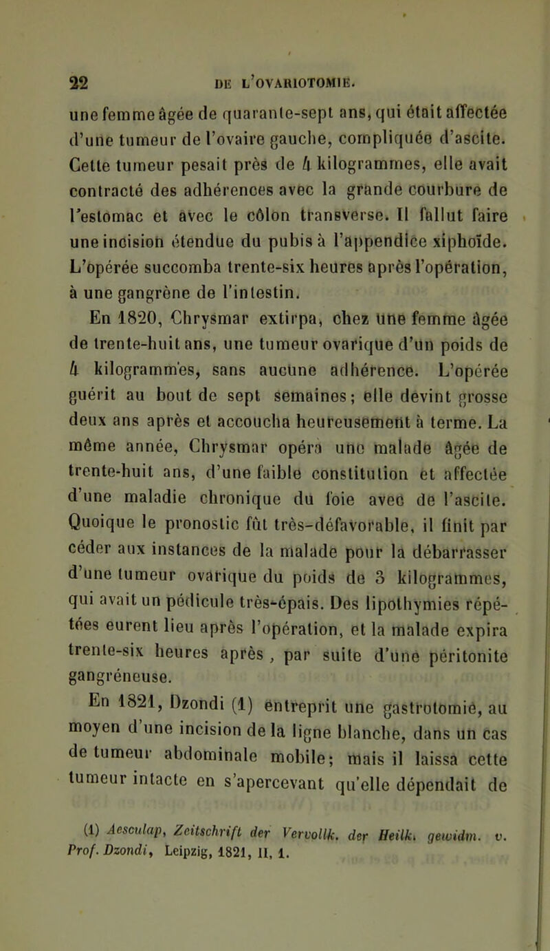 une femme âgée de quarante-sept ans, qui était affectée d’une tumeur de Tovaire gauche, compliquée d’ascite. Cette tumeur pesait près de â kilogrammes, elle avait contracté des adhérences avec la grande courbure de Testomac et avec le côlon transverse^ Il fallut faire . une incision étendue du pubis à l’appendice xiplioïde. L’opérée succomba trente-six heures après l’opération, à une gangrène de l’intestin. En 1820, Chrysmar extirpa, chez Une femme âgée de trente-huit ans, une tumeur ovarique d’un poids de li kilogrammes, sans aucune adhérence. L’opérée guérit au bout de sept semaines; elle devint grosse deux ans après et accoucha heureusement à terme. La même année, Chrysmar opéra une malade âgée de trente-huit ans, d’une faible constitution et affectée d’une maladie chronique du foie avec de l’ascite. Quoique le pronostic fut très-défaVorable, il finit par céder aux instances de la malade pour la débarrasser d’une tumeur ovarique du poids de 3 kilogrammes, qui avait un pédicule très'-épais. Des lipothymies répé- tées eurent lieu après l’opération, et la malade expira trente-six heures après , par suite d’une péritonite gangréneuse. En 1821, Dzondi (1) entreprit une gastrolomiô, au moyen d une incision de la ligne blanche, dans un cas de tumeur abdominale mobile; mais il laissa cette tumeur intacte en s’apercevant qu’elle dépendait de (1) Âesculap, Zeitschrift der Vervollk. der Heilki geiüidm. v. Prof. Dzondi^ Leipzig, 1821, 11, 1,