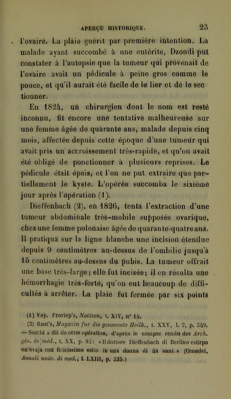 l’ovaire. La plaie guérit par première intention. La malade ayant succombé à une entérite, Dzondi put constater à l’autopsie que la tumeur qui provenait de rovaire avait un pédicule à peine gros comme le pouce, et qu’il aurait été facile de le lier et de le sec tionner. En 1824, un chirurgien dont le nom est resté inconnu, fit encore une tentative malheureuse sur une femme âgée de quarante ans, malade depuis cinq mois, affectée depuis cette époque d’une tumeur qui avait pris un'accroissement très-rapide, et qu’on avait été obligé de ponctionner à plusieurs reprises. Le pédicule était épais, et l’on ne put extraire que par- tiellement le kyste. L’opérée succomba le sixième jour après l’opération (1). Dieffenbach (2), en 1826, tenta l’extraction d’une tumeur abdominale très-mobile supposée ovarique, chez une femme polonaise âgéedequarante-quatreans. Il pratiqua sur la ligne blanche une incision étendue depuis 9 centimètres au-dessus de l’ombilic jusqu’à 15 centimètres au-dessus du pubis. La tumeur offrait une base très-large ; elle fut incisée; il en résulta une hémorrhagie très-forte, qu’on eut beaucoup de diffi- cultés à arrêter. La plaie fut fermée par six points (1) Voy. Froriep’s, Notizen, t. XIV, n® l^i. (2) IXüsVa, Magazin fur die gesammte Ueilk., t. XXV, I. 2, p. 349. — Sacclii a (lil de celte opération, d’après le compte rendu des ^rcA. gén. de'méd., t. XX, p. 92: «Ildottore Dieffenbach di Berlinoeslirpo un’ovaja con felicissimo esito in una donna di 40 anni.» (Omodei, Annali univ. di med.^ t. LXIll, p. 326.)