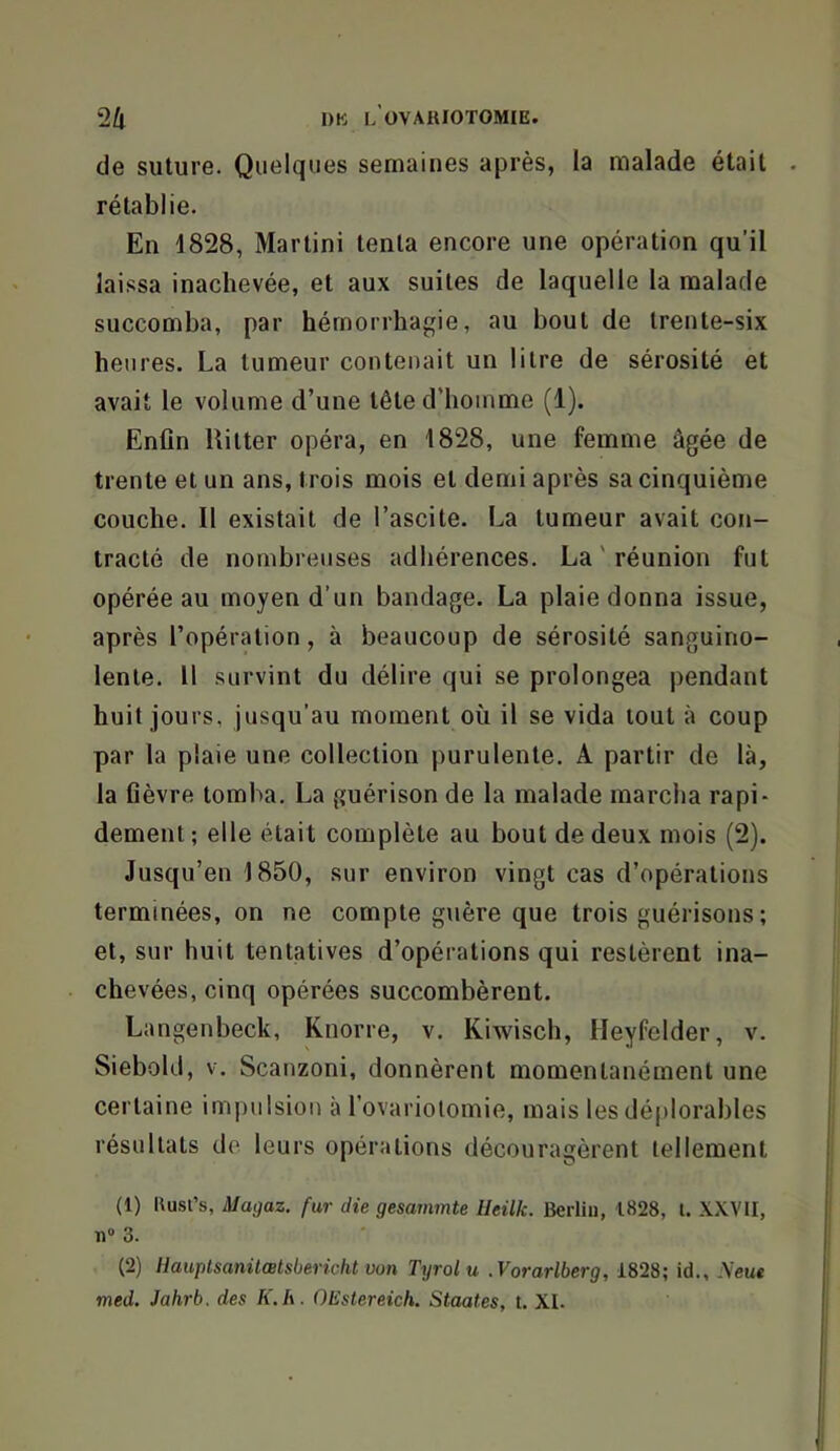 de suture. Quelques semaines après, la malade était rétablie. En 1828, Martini tenta encore une opération qu’il laissa inachevée, et aux suites de laquelle la malade succomba, par hémorrhagie, au bout de trente-six heures. La tumeur contenait un litre de sérosité et avait le volume d’une tête d’homme (1). Enfin llitter opéra, en 1828, une femme âgée de trente et un ans, trois mois et demi après sa cinquième couche. Il existait de l’ascite. La tumeur avait con- tracté de nombreuses adhérences. La ' réunion fut opérée au moyen d’un bandage. La plaie donna issue, après l’opération, à beaucoup de sérosité sanguino- lente. Il survint du délire qui se prolongea pendant huit jours, jusqu’au moment où il se vida tout à coup par la plaie une collection purulente. A partir de là, la fièvre tomba. La guérison de la malade marcha rapi- dement ; elle était complète au bout de deux mois (2). Jusqu’en 1850, sur environ vingt cas d’opérations terminées, on ne compte guère que trois guérisons ; et, sur huit tentatives d’opérations qui restèrent ina- chevées, cinq opérées succombèrent. Langenbeck, Knorre, v. Kiwisch, Heyfelder, v. Siebohl, V. Scanzoni, donnèrent momentanément une certaine impulsion à l’ovariolomie, mais les déplorables résultats de leurs opérations découragèrent tellement (1) Rusi’s, Magaz. fur die gesammte lleilk. Berlin, 1828, l. XXVII, n» 3. (2) llauplsanüœtsbericht von Tyrolu .Vorarlberg, 1828; id., Neue med. Jahrb. des K.h. OEstereich. Staates, t. XL
