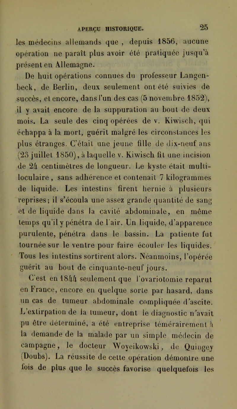 les médecins allemands que , depuis 1856, aucune opération ne paraît plus avoir été pratiquée jusqu’à présent en Allemagne. De huit opérations connues du professeur Langen- beck, de Berlin, deux seulement ont été suivies de succès, et encore, dans l’un des cas (5 novembre 1852), il y avait encore de la suppuration au bout de deux mois. La seule des cinq opérées de v. Kiwisch, qui échappa à la mort, guérit malgré les circonstances les plus étranges. C’était une jeune fille de dix-neuf ans (28 juillet 1850), à laquelle V. Kiwisch fit une incision de 2/t centimètres de longueur. Le kyste était multi- loculaire , sans adhérence et contenait 7 kilogrammes de liquide. Les intestins firent hernie à plusieurs reprises; il s’écoula une assez grande quantité de sang et de liquide dans la cavité abdominale, en même temps qu’il y pénétra de l’air. Un liquide, d’apparence purulente, pénétra dans le bassin. La patiente fut tournée sur le ventre pour faire écouler les liquides. Tous les intestins sortirent alors. Néanmoins, l’opérée guérit au bout de cinquante-neuf jours. C’est en \8lill seulement que l’ovariotomie reparut en France, encore en quelque sorte par hasard, dans un cas de tumeur abdominale compliquée d’ascite. L’extirpation de la tumeur, dont le diagnostic n’avait pu être déterminé, a été entreprise témérairement à la demande de la malade par un simple médecin de campagne, le docteur Woyeikowski, de Quingey iDoubs). La réussite de cette opération démontre une fois de plus que le succès favorise quelquefois les