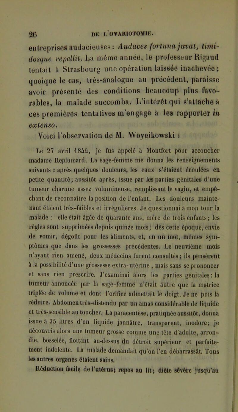 entreprises RudaciGUses : Audaces foî'tuuajuvat, timi- dosque repellil. La même année, le professeur Rigaud tentait à Strasbourg une opération laissée inachevée; quoique le cas, très-analogue au précédent, paraisse avoir présenté des conditions beaucoup plus favo- rables, la malade succomba. L’intérêt qui s’attache à ces premières tentatives m’engage à les rapporterai extenso. Voici l’observation de M. Woyeikowski ; Le 27 avril iStik, je fus appelé à Monlforl pour accoucher madame Replumard. La sage-femme me donna les renseignements suivants : après quelques douleurs, les eaux s’élaient écoulées en petite quantité; aussitôt après, issue par les parties génitales d’une tumeur charnue assez volumineuse, remplissant le vagin, et empê- chant de reconnaître la position de l’enfant. Les douleurs mainte- nant étaient très-faibles et irrégulières. Je questionnai à mon tour la malade : elle était âgée de quarante ans, mère de trois enfants; les règles sont supprimées depuis quinze mois; dès cette époque, envie de vomir, dégoût pour les aliments, et, en un mot, mômes sym- ptômes que dans les grossesses précédentes. Le neuvième mois n’ayant rien amené, deux médecins lurent consultés ; ils pensèrent à la possibilité d’une grossesse extra-utérine , mais sans se prononcer et sans rien prescrire. J’examinai alors les parties génitales: la tumeur annoncée par la sage-fémnie n’étalt autre que la matrice triplée de volume et dont l’orlfice admettait le doigt. Je ne puis la réduire. Abdomen très-distendu par un amas considérable de liquide et très-sensible au toucher, La paracentèse, pratiquée aussitôt, donna issue à 35 litres d’un liquide jaunâtre, transparent, inodore; je découvris alors une tumeur grosse comme une tête d’adulte, arron- die, bosselée, flottant au-dessus du détroit supérieur et parfaite- ment indolente. La malade demandait qu’on l’en débarrassât. Tous les autres organes étaient sains. Réduction facile de l’utérus ; itipos au lit; diète sévère jusqu’au