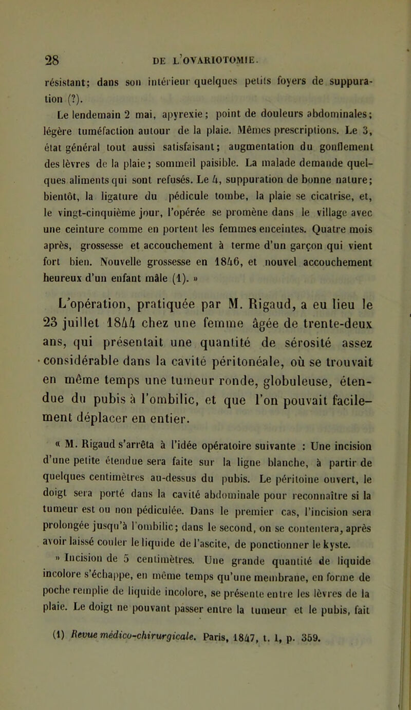 rési.stant; dans son intérieur quelques pelüs foyers de suppura- tion (?). Le lendemain 2 mai, apyrexie; point de douleurs abdominales; légère tuméfaction autour de la plaie. Mêmes prescriptions. Le 3, état général tout aussi satisfaisant; augmentation du gonflement des lèvres de la plaie ; sommeil paisible. La malade demande quel- ques aliments qui sont refusés. Le k, suppuration de bonne nature; bientôt, la ligature du pédicule tombe, la plaie se cicatrise, et, le vingt-cinquième jour, l’opérée se promène dans le village avec une ceinture comme en portent les femmes enceintes. Quatre mois après, grossesse et accouchement à terme d’un garçon qui vient fort bien. Nouvelle grossesse en 18ô6, et nouvel accouchement heureux d’un enfant mâle (1). » L'opération, pratiquée par M. Rigaud, a eu lieu le 23 juillet ISkk chez une femme âgée de trente-deu.v ans, qui présentait une quantité de sérosité assez •considérable dans la cavité péritonéale, où se trouvait en même temps une tumeur ronde, globuleuse, éten- due du pubis à l’ombilic, et que l’on pouvait facile- ment déplacer en entier. « M. Rigaud s’arrêta à l’idée opératoire suivante : Une incision d’une petite étendue sera faite sur la ligne blanche, à partir de quelques centimètres au-dessus du pubis. Le péritoine ouvert, le doigt sera porté dans la cavité abdominale pour reconnaître si la tumeur est ou non pédiculée. Dans le premier cas, l’incision sera prolongée jusqu’à 1 ombilic; dans le second, on se contentera, après avoir laissé couler le liquide de l’ascite, de ponctionner le kyste. » Incision de 5 centimètres. Une grande quantité de liquide incolore s échappe, en même temps qu’une membrane, en forme de poche remplie de liquide incolore, se présente entre les lèvres de la plaie. Le doigt ne pouvant passer entre la tumeur et le pubis, fait (1) Revue médico-chirurgicale. Paris, 1847, t. 1, p. 359.