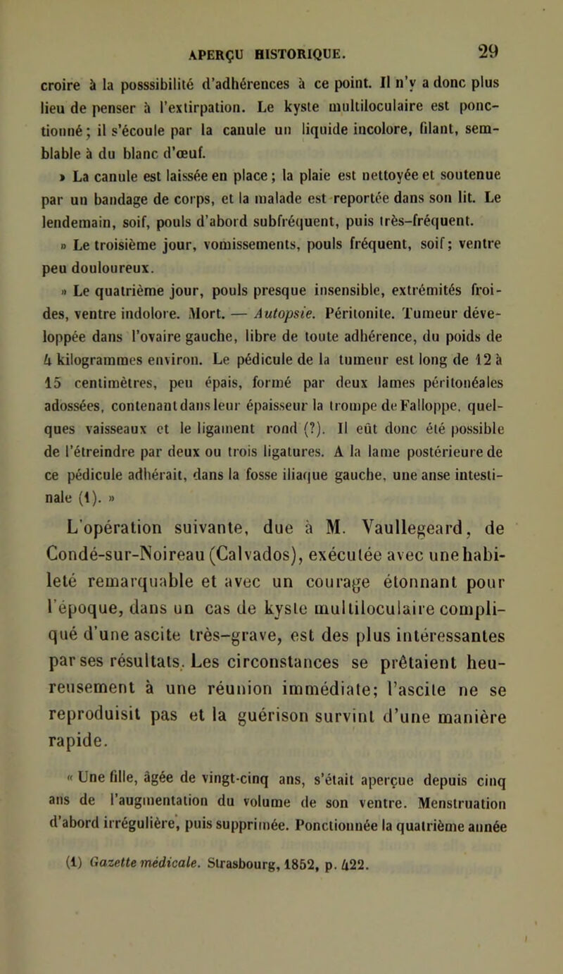 croire à la posssibilité d’adhérences à ce point. Il n’y a donc plus lieu de penser à l’extirpation. Le kyste multiloculaire est ponc- tionné; il s’écoule par la canule un liquide incolore, fdant, sem- blable à du blanc d’oeuf. » La canule est laissée en place ; la plaie est nettoyée et soutenue par un bandage de corps, et la malade est-reportée dans son lit. Le lendemain, soif, pouls d’abord subfréquent, puis très-fréquent. a Le troisième jour, vomissements, pouls fréquent, soif ; ventre peu douloureux. » Le quatrième jour, pouls presque insensible, extrémités froi- des, ventre indolore. Mort. — Autopsie. Péritonite. Tumeur déve- loppée dans l’ovaire gauche, libre de toute adhérence, du poids de U kilogrammes environ. Le pédicule de la tumeur est long de 12 à 15 centimètres, peu épais, formé par deux lames péritonéales adossées, contenant dans leur épaisseur la trompe de Falloppe, quel- ques vaisseaux et le ligament rond (?). Il eût donc été possible de l’étreindre par deux ou trois ligatures. A la lame postérieure de ce pédicule adhérait, dans la fosse iliaque gauche, une anse intesti- nale (1). » L’opération suivante, due à M. Vaullegeard, de Condé-sur-Noireau (Calvados), exécutée avec une habi- leté remarquable et avec un courage étonnant pour l’époque, dans un cas de kyste multiloculaire compli- qué d’une ascite très-grave, est des plus intéressantes par ses résultats,. Les circonstances se prêtaient heu- reusement à une réunion immédiate; l’ascite ne se reproduisit pas et la guérison survint d’une manière rapide. « Une fille, âgée de vingt-cinq ans, s’était aperçue depuis cinq ans de l’augmentation du volume de son ventre. Menstruation d’abord irrégulière, puis supprimée. Ponctionnée la quatrième année (1) Gazette médicale. Strasbourg, 1852, p.û22.