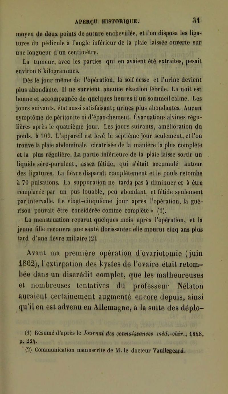 moyen de deux points de suture encjievillée, et l’on disposa les liga- tures du pédicule à l’angle inférieur de la plaie laissée ouverte sur une longueur d’un centimètre. La tumeur, avec les parties qui en avaient été extraites, pesait environ 8 kilogrammes. Dès le jour même de l'opération, la soif cesse et l’urine devient plus abondante. Il ne survient aucune réaction fébrile. La nuit est bonne et accompagnée de quelques heures d’un sommeil calme. Les jours suivants, étal aussi satisfaisant; urines plus abondantes. Aucun symptôme de péritonite ni d’épanchement. Évacuations alvines régu- lières après le quatrième jour. Les jours suivants, amélioration du pouls, à 102. L’appareil est levé le septième jour seulement, et l’on trouve la plaie abdominale cicatrisée de la manière la plus complète et la plus régulière. La partie inférieure de la plaie laisse sortir un liquide séro-purulent, assez fétide, qui s’était accumulé autour des ligatures. La lièvre disparaît complètement et le pouls retombe à 70 pulsations. La suppuration ne tarda pas à diminuer et à être remplacée par un pus louable, peu abondant, et fétide seulement par intervalle. Le vingt-cinquième jour après l’opération, la gué- rison pouvait être considérée comme complète » (1). La menstruation reparut quelques mois après l’opération, et la jeune fdle recouvra une santé Qorissante: elle mourut cinq ans plus tard d’une lièvre miliaire (2). Avant ma première opération d’ovariotomie (juin 1862), l’extirpation des kystes de l’ovaire était retom- bée dans un discrédit complet, que les malheureuses et nombreuses tentatives du professeur Nélaton auraient certainement augmenté encore depuis, ainsi qu’il en est advenu en Allemagne, à la suite des déplo- (1) Résumé d’après le Journal des connaissances méd.-chir,, 18/i8, p, 22Z». ■(2) Communication manuscrite de M.le docteur Vaullegeard.