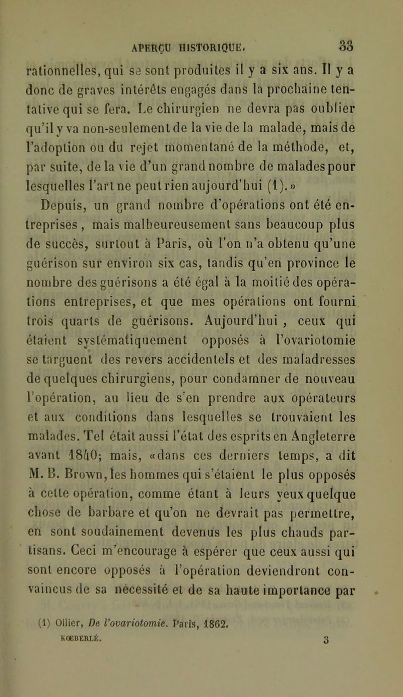 rationnelles, qui se sont produites il y a six ans. Il y a donc de graves intérêts engagés dans la prochaine ten- tative qui se fera, l.e chirurgien ne devra pas oublier qu’il y va non-seulement de la vie de la malade, mais de l’adoption ou du rejet momentané de la méthode, et, par suite, delà vie d’un grand nombre de malades pour lesquelles l’art ne peut rien aujourd’hui (l).» Depuis, un grand nombre d’opérations ont été en- treprises , mais malheureusement sans beaucoup plus de succès, surtout à Paris, où l’on n’a obtenu qu’une guérison sur environ six cas, tandis qu’en province le nombre des guérisons a été égal à la moitié des opéra- tions entreprises, et que mes opérations ont fourni trois quarts de guérisons. Aujourd’hui , ceux qui étaient systématiquement opposés à l’ovariotomie se targuent des revers accidentels et des maladresses de quelques chirurgiens, pour condamner de nouveau l’opération, au lieu de s’en prendre aux opérateurs et aux conditions dans lesquelles se trouvaient les malades. Tel était aussi l’état des esprits en Angleterre avant IS^iO; mais, «dans ces derniers temps, a dit M. B. Brown,les hommes (jui s’étaient le plus opposés à cette opération, comme étant à leurs yeux quelque chose de barbare et qu’on no devrait pas permettre, en sont soudainement devenus les plus chauds par- tisans. Ceci m’encourage à espérer que ceux aussi qui sont encore opposés à l’opération deviendront con- vaincus de sa nécessité et de sa haute importance par (1) Ollier, De l’ovariotomie. Paris, 1862.