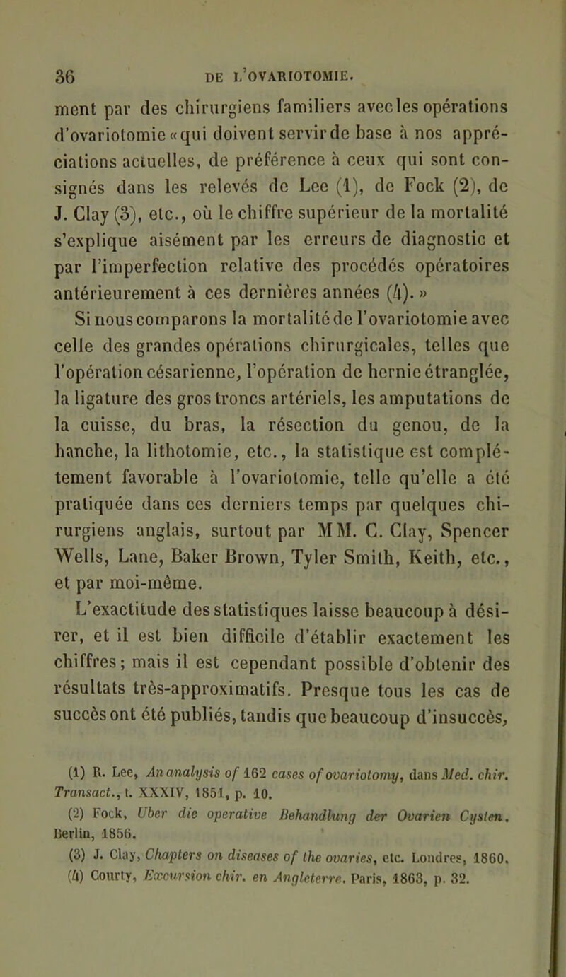 ment par des chirurgiens familiers avec les opérations d’ovariotomie «qui doivent servir de base à nos appré- ciations actuelles, de préférence à ceux qui sont con- signés dans les relevés de Lee (1), de Fock (2), de J. Clay (3), etc., où le chiffre supérieur de la mortalité s’explique aisément par les erreurs de diagnostic et par l’imperfection relative des procédés opératoires antérieurement à ces dernières années (ù). » Si nouscomparons la mortalitéde l’ovariotomie avec celle des grandes opérations chirurgicales, telles que l’opération césarienne, l’opération de hernie étranglée, la ligature des gros troncs artériels, les amputations de la cuisse, du bras, la résection du genou, de la hanche, la lithotomie, etc., la statistique est complè- tement favorable à l’ovariotomie, telle qu’elle a été pratiquée dans ces derniers temps par quelques chi- rurgiens anglais, surtout par MM. G. Clay, Spencer Wells, Lane, Baker Brown, Tyler Smith, Keith, etc., et par moi-même. L’exactitude des statistiques laisse beaucoup à dési- rer, et il est bien difficile d’établir exactement les chiffres; mais il est cependant possible d’obtenir des résultats très-approximatifs. Presque tous les cas de succès ont été publiés, tandis que beaucoup d’insuccès. (1) R. Lee, Anamlysis o/162 cases of ovariotomy, dans;Ued. chir. Transact., t. XXXIV, 1851, p. 10. (*2) Fock, Uber die operative Behandlung der Ovarien Cysfen. Berlin, 1856. (3) J. Clay, Chapters on diseases of the ovaries, etc. Londres, 1860. (li) Coiirly, Excursion chir. en Angleterre. Paris, 1863, p. 32.