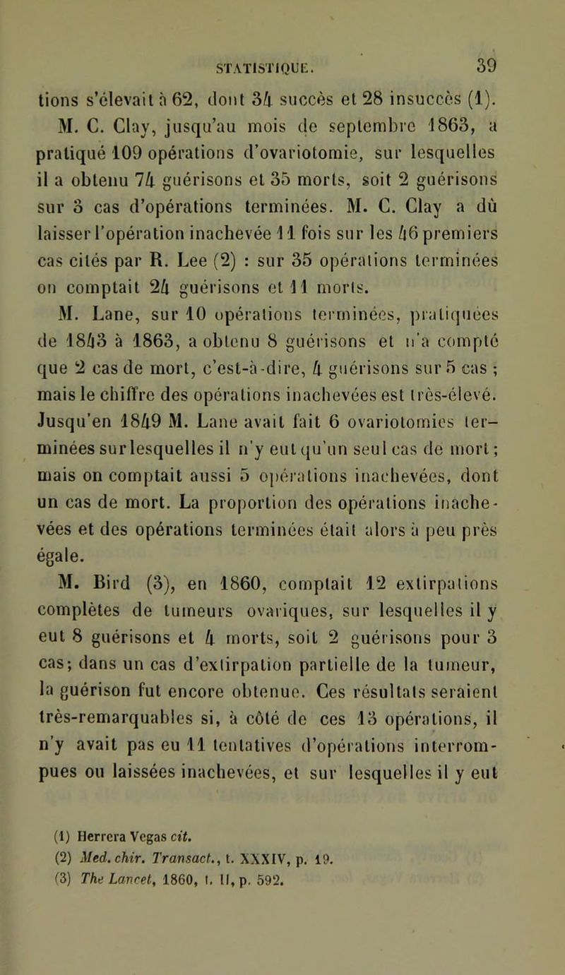 lions s’élevait à 62, dont 3/j succès et 28 insuccès (1), M. C. Clay, jusqu’au mois de septembre 1863, a pratiqué 109 opérations d’ovariotomie, sur lesquelles il a obtenu Ih guérisons et 35 morts, soit 2 guérisons sur 3 cas d’opérations terminées. M. C. Clay a dù laisser l’opération inachevée 11 fois sur les /i6 premiers cas cités par R. Lee (2) : sur 35 opérations terminées on comptait 2Û guérisons et 11 morts. M. Lane, sur 10 opérations terminées, pratiquées de 18Û3 à 1863, a obtenu 8 guérisons et n’a compté que 2 cas de mort, c’est-à-dire, guérisons sur 5 cas ; mais le chiffre des opérations inachevées est très-élevé. Jusqu’en 1849 M. Lane avait fait 6 ovariotomies ter- minées sur lesquelles il n'y eut qu’un seul cas de mort ; mais on comptait aussi 5 opérations inachevées, dont un cas de mort. La proportion des opérations inache- vées et des opérations terminées était alors à [)eu près égale. M. Bird (3), en 1860, comptait 12 extirpations complètes de tumeurs ovaiiques, sur lesquelles il y eut 8 guérisons et 4 morts, soit 2 guérisons pour 3 cas; dans un cas d’extirpation partielle de la tumeur, la guérison fut encore obtenue. Ces résultats seraient très-remarquables si, à côté de ces 13 opérations, il n’y avait pas eu 11 tentatives d’opérations interrom- pues ou laissées inachevées, et sur lesquelles il y eut (1) Herrcra Vegas cit. (2) Med.chir. Transaef., t. XXXIV, p. 19. (3) The Lancet, 1860, I. Il,p. 592.
