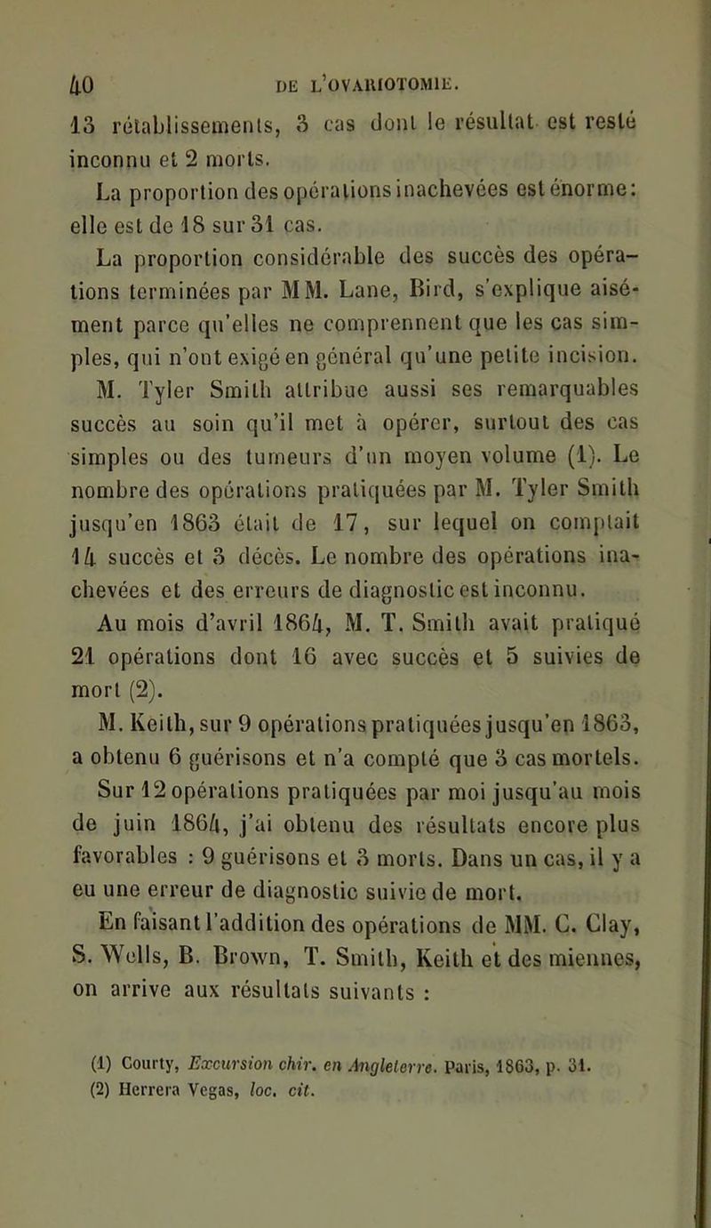 13 rotablissemenls, 3 cas cJonl le résultat est resté inconnu et 2 morts. La proportion des opérations inachevées est énorme: elle est de 18 sur 31 cas. La proportion considérable des succès des opéra- tions terminées par MM. Lane, Bird, s’explique aisé- ment parce qu’elles ne comprennent que les cas sim- ples, qui n’ont exigéen général qu’une petite incision. M. Tyler Smith attribue aussi ses remarquables succès au soin qu’il met à opérer, surtout des cas simples ou des tumeurs d’un moyen volume (1). Le nombre des opérations pratiquées par M. Tyler Smith jusqu’en 1863 était de 17, sur lequel on comptait 1/j. succès et 3 décès. Le nombre des opérations ina- chevées et des erreurs de diagnostic est inconnu. Au mois d’avril 1864, M, T. Smith avait pratiqué 21 opérations dont 16 avec succès et 5 suivies de mort (2). M. Keith, sur 9 opérations pratiquées jusqu’en 1863, a obtenu 6 guérisons et n’a compté que 3 cas mortels. Sur 12 opérations pratiquées par moi jusqu’au mois de juin 1864, j’ai obtenu des résultats encore plus favorables : 9 guérisons et 3 morts. Dans un cas, il y a eu une erreur de diagnostic suivie de mort. En faisant l’addition des opérations de MM. C. Clay, S. Wells, B. Brown, T. Smith, Keith et des miennes, on arrive aux résultats suivants : (1) Courty, Excursion chir. en Anglelorre. Paris, 1863, p. 31. (2) Herrera Vegas, loc. cit.