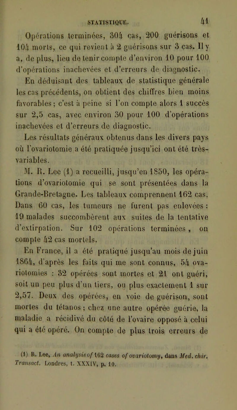 k\ Opérations terminées, 304 cas, 200 guérisons et 104 morts, ce qui revient à 2 guérisons sur 3 cas. II y a, de plus, lieu do tenir compte d’environ 10 pour 100 d’opérations inachevées et d’erreurs de diagnostic. En déduisant des tableaux de statistique générale les cas précédents, on obtient des chiffres bien moins favorables ; c’est à peine si l’on compte alors 1 succès sur 2,5 cas, avec environ 30 pour 100 d’opérations inachevées et d’erreurs do diagnostic. Les résultats généraux obtenus dans les divers pays où l’ovariotomie a été pratiquée Jusqu’ici ont été très- variables. iM. IL Lee (1) a recueilli, jusqu’en 1850, les opéra- tions d’ovariotomie qui se sont présentées dans la Grande-Bretagne. Les tableaux comprennent 162 cas. Dans 60 cas, les tumeurs ne furent pas enlevées : 19 malades succombèrent aux suites de la tentative d’extirpation. Sur 102 opérations terminées , on compte 42 cas mortels. En France, il a été pratiqué jusqu’au mois de juin 1864, d’après les faits qui me sont connus, 54 ova- riotomies ; 32 opérées sont mortes et 21 ont guéri, soit un peu plus d’un tiers, ou plus exactement 1 sur 2,57. Deux des opérées, en voie de guérison, sont mortes du tétanos ; chez une autre opérée guérie, la maladie a récidivé du côté de l’ovaire opposé à celui qui a été opéré. On compte de plus trois erreurs de (1) R. Lee, An analysis of IQ2 cases ofovariotomy, dans Med. chir, Transact. Londres, t. XXXIV, p. 10.