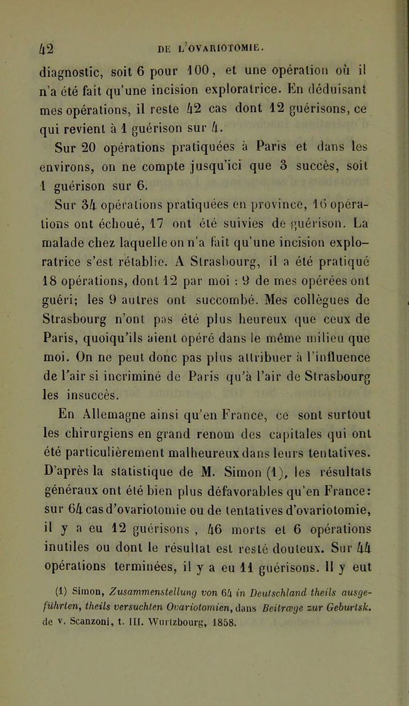 diagnostic, soit 6 pour 100, et une opération où il n’a été fait qu’une incision exploratrice. En déduisant mes opérations, il reste 42 cas dont 12 guérisons, ce qui revient à 1 guérison sur 4. Sur 20 opérations pratiquées à Paris et dans les environs, on ne compte jusqu’ici que 3 succès, soit 1 guérison sur 6. Sur 34 opérations pratiquées en province, 10 opéra- tions ont échoué, 17 ont été suivies de guérison. La malade chez laquelle on n’a fait qu’une incision explo- ratrice s’est rétablie. A Strasbourg, il a été pratiqué 18 opérations, dont 12 par moi : 9 de mes opérées ont guéri; les 9 autres ont succombé. Mes collègues de Strasbourg n’ont pas été plus heureux que ceux de Paris, quoiqu’ils aient opéré dans le même milieu que moi. On ne peut donc pas plus attribuer à l’inlluence de Pair si incriminé de Paris qu’à l’air de Strasbourg les insuccès. En Allemagne ainsi qu’en France, ce sont surtout les chirurgiens en grand renom des capitales qui ont été particulièrement malheureux dans leurs tentatives. D’après la statistique de M. Simon (1), les résultats généraux ont été bien plus défavorables qu’en France: sur 64 cas d’ovariotomie ou de tentatives d’ovariotomie, il y a eu 12 guérisons , 46 morts et 6 opérations inutiles ou dont le résultat est resté douteux. Sur 44 opérations terminées, il y a eu 11 guérisons. 11 y eut (1) Simon, ZusammenUellung von 6U in Deuischland theils ausge- führten, theils versuchlen Oiiariolomien, dans Beitrœge zur Geburtsk. de V. Scanzoni, t. III, VVuitzbourg, 1858.