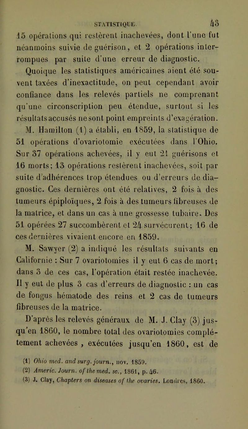 STATISTIQUE /|3 15 opérations qui restèrent inachevées, dont l’une fut néanmoins suivie de guérison, et 2 opérations inter- rompues par suite d’une erreur de diagnostic. Quoique les statistiques américaines aient été sou- vent taxées d’inexactitude, on peut cependant avoir confiance dans les relevés partiels ne comprenant qu’une circonscription peu étendue, surtout si les résultats accusés nesont point empreints d’exagération. M. Ha milton (1) a établi, en 1859, la statistique de 51 opérations d’ovariotomie exécutées dans l’Ohio. Sur 37 opérations achevées, il y eut 2! guérisons et 16 morts; 13 opérations restèrent inachevées, soit par suite d’adhérences trop étendues ou d’erreurs de dia- gnostic. Ces dernières ont été relatives, 2 fois à des tumeurs épiploïques, 2 fois à des tumeurs fibreuses de la matrice, et dans un cas à une grossesse tubaire. Des 51 opérées 27 succombèrent et 24 survécurent; 16 de ces de'’nières vivaient encore en 1859. M. Sawyer (2) a indiqué les résultats suivants en Californie : Sur 7 ovariotomies il y eut 6 cas de mort; dans 3 de ces cas, l’opération était restée inachevée. Il y eut de plus 3 cas d’erreurs de diagnostic : un cas de fongus hématode des reins et 2 cas de tumeurs fibreuses de la matrice. D’après les relevés généraux de M. J. Clay (3) jus- qu’en 1860, le nombre total des ovariotomies complè- tement achevées , exécutées jusqu’en 1860, est de (1) Ohio med. andsurg.journ., iiov. 1859. (2) Americ. Journ. ofthemed. sc., 1861, p. ^6. (3) J. Clay, Chapters on diseases of ilie ovaries. Londres, 1860.