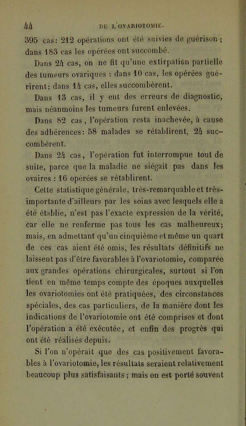 o95 cas; 212 opérations ont été suivies île j^uérison ; dans 183 cas les opérées ont succombé. Dans 24 cas, on ne fit qu’une extirpation partielle des tumeurs ovariques : dans 10 cas, les opérées gué- rirent; dans l/l cas, elles succombèrent. Dans 13 cas, il y eut des erreurs de diagnostic, mais néanmoins les tumeurs furent enlevées. Dans 82 cas, l’opération resta inachevée, à cause des adhérences: 58 malades se rétablirent, 2/i suc- combèrent. Dans 2/|. cas, l’opération fut interrompue tout de suite, parce que la maladie ne siégait pas dans les ovaires : 16 opérées se rétablirent. Cette statistique générale, très-remarquable et très- importante d’ailleurs par les soins avec lesquels elle a été établie, n’est pas l’exacte expression de la vérité, car elle ne renferme pas tous les cas malheureux; mais, en admettant qu’un cinquième et même un quart de ces cas aient été omis, les résultats définitifs ne laissent pas d’être favorables à l’ovarioloinie, comparée aux grandes opérations chirurgicales, surtout si l’on lient en même temps compte des époques auxquelles les ovariotomies ont été pratiquées, des circonstances spéciales, des cas particuliers, de la manière dont les indications de l’ovariotomie ont été comprises et dont l’opération a été exécutée, et enfin des progrès qui ont été réalisés depuis. Si Ton n’opérait que des cas positivement favora- bles à l’ovariolomie, les résultats seraient relativement beaucoup plus satisfaisants ; mais on est porté souvent