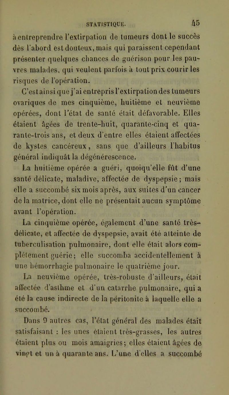 à entreprendre l’extirpation de tumeurs dont le succès dès l’abord est douteux, mais qui paraissent cependant présenter quelques ciiances de guérison pour les pau- vres malades, qui veulent parfois à tout prix courir les risques de l’opération. C’est ainsi que j’ai entrepris l’extirpation des tumeurs ovariques de mes cinquième, huitième et neuvième opérées, dont l’état de santé était défavorable. Elles étaient âgées de trente-huit, quarante-cinq et qua- rante-trois ans, et deux d’entre elles étaient affectées de kystes cancéreux, sans que d’ailleurs riiabitus général indiquât la dégénérescence. La huitième opérée a guéri, quoiqu’elle fut d’une santé délicate, maladive, affectée de dyspepsie; mais elle a succombé six mois après, aux suites d’un cancer delà matrice, dont elle ne présentait aucun symptôme avant l’opération. La cinquième opérée, également d’une santé très- délicate, et affectée de dyspepsie, avait été atteinte de tuberculisation pulmonaire, dont elle était alors com- plètement guérie ; elle succomba accidentellement à une hémorrhagie pulmonaire le quatrième jour. La neuvième opérée, très-robuste d’ailleurs, était affectée d’asthme et d’un catarrhe pulmonaire, qui a été la cause indirecte de la péritonite à laquelle elle a succombé. Dans 9 autres cas, l’état général des malades était satisfaisant : les unes étaient très-grasses, les autres étaient plus ou mois amaigries; elles étaient âgées de vingt et un à quarante ans. L’une d’elles a succombé