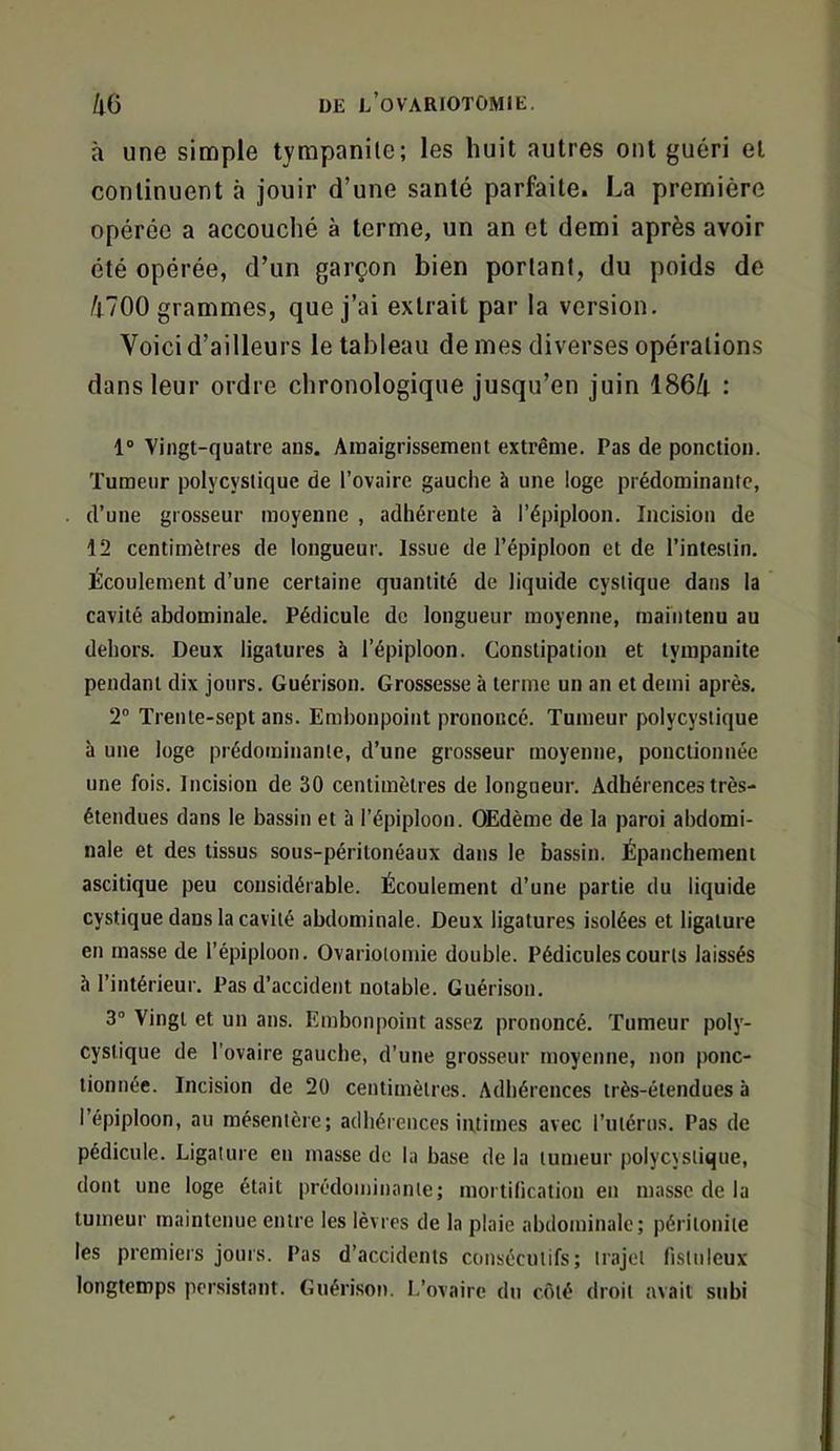 à une simple tyrapanile; les huit autres ont guéri et continuent à jouir d’une santé parfaite. La première opérée a accouché à terme, un an et demi après avoir été opérée, d’un garçon bien portant, du poids de 4700 grammes, que j’ai extrait par la version. Voici d’ailleurs le tableau de mes diverses opérations dans leur ordre chronologique jusqu’en juin 1864 : 1“ Vingt-quatre ans. Amaigrissement extrême. Pas de ponction. Tumeur potycyslique de l’ovaire gauche à une loge prédominante, d’une grosseur moyenne , adhérente à l’épiploon. Incision de 12 centimètres de longueur. Issue de l’épiploon et de l’intestin. Écoulement d’une certaine quantité de liquide cyslique dans la cavité abdominale. Pédicule de longueur moyenne, maintenu au dehors. Deux ligatures à l’épiploon. Constipation et tympanite pendant dix jours. Guérison. Grossesse à terme un an et demi après, 2° Trente-sept ans. Embonpoint prononcé. Tumeur polycystique à une loge prédominante, d’une grosseur moyenne, ponctionnée une fois. Incision de 30 centimètres de longueur. Adhérences très- étendues dans le bassin et à l’épiploon. Œdème de la paroi abdomi- nale et des tissus sous-péritonéaux dans le bassin. Épanchement ascitique peu considérable. Écoulement d’une partie du liquide cystique dans la cavité abdominale. Deux ligatures isolées et ligature en masse de l’épiploon. Ovariotomie double. Pédicules courts laissés à l’intérieur. Pas d’accident notable. Guérison. 3° Vingt et un ans. Embonpoint assez prononcé. Tumeur poly- cystique de l’ovaire gauche, d'une grosseur moyenne, non ponc- tionnée. Incision de 20 centimètres. Adhérences très-étendues à l’épiploon, au mésentère; adhérences intimes avec l’utérus. Pas de pédicule. Ligature en masse de la base de la tumeur polycystique, dont une loge était prédominante; mortilication en masse de la tumeur maintenue entre les lèvres de la plaie abdominale; péritonite les premiers jours. Pas d’accidents consécutifs; trajet fistuleux longtemps persistant. Guéri.son. 1,’ovaire du côté droit avait subi