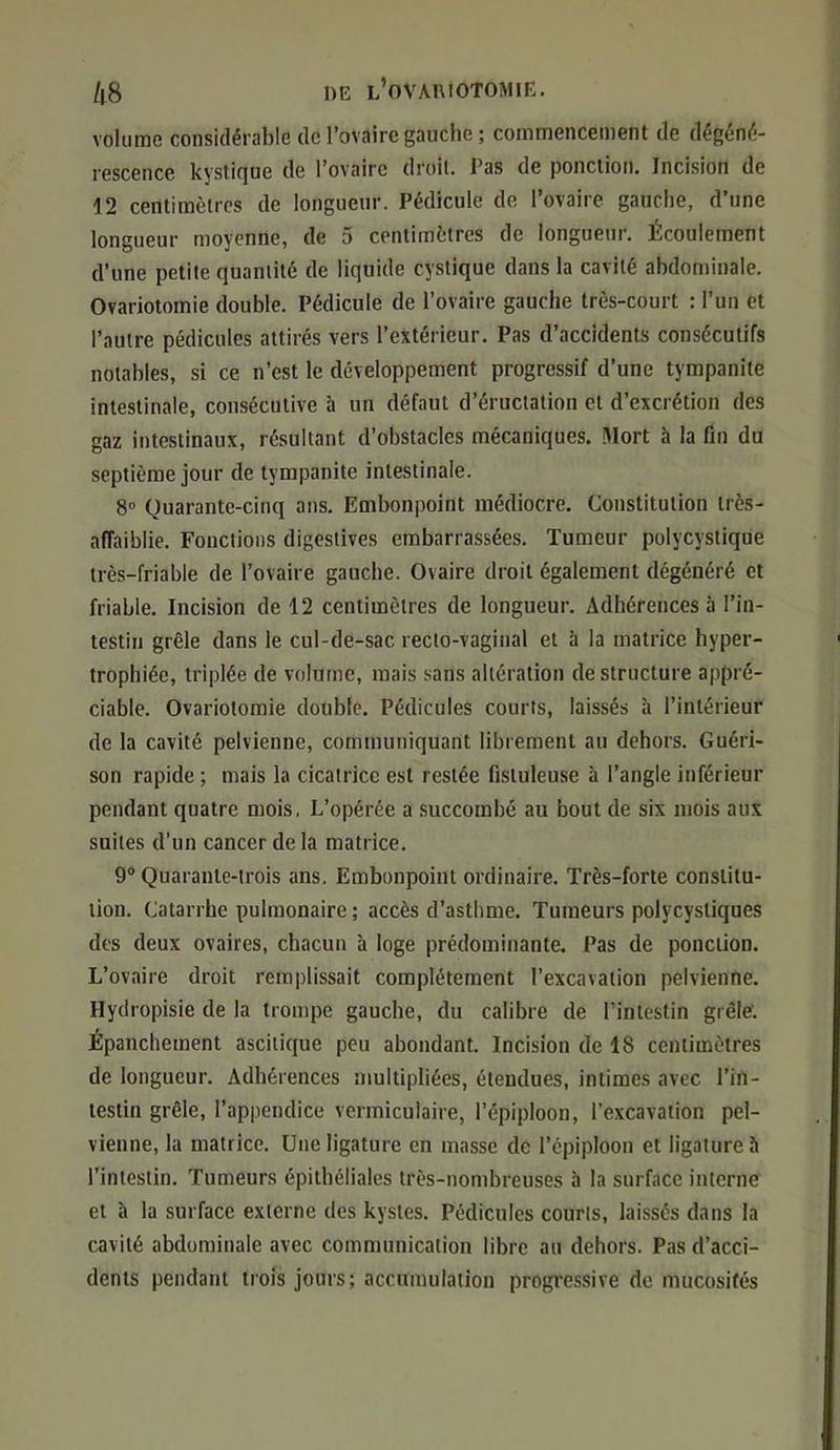 volume considérable de l’ovaire gauche ; commencement de dégéné- rescence kystique de l’ovaire droit. Pas de ponction. Incision de 12 centimètres de longueur. Pédicule de l’ovaire gauche, d’une longueur moyenne, de 5 centimètres de longueur. Écoulement d’une petite quantité de liquide cystique dans la cavité abdominale. Ovariotomie double. Pédicule de l’ovaire gauche très-court : l’un et l’autre pédicules attirés vers l’extérieur. Pas d’accidents consécutifs notables, si ce n’est le développement progressif d’une tympanite intestinale, consécutive à un défaut d’éructation et d’excrétion des gaz intestinaux, résultant d’obstacles mécaniques. Mort à la fin du septième jour de tympanite intestinale. 8 Quarante-cinq ans. Embonpoint médiocre. Constitution très- affaiblie. Fonctions digestives embarrassées. Tumeur polycystique très-friable de l’ovaire gauche. Ovaire droit également dégénéré et friable. Incision de 12 centimètres de longueur. Adhérences à l’in- testin grêle dans le cul-de-sac recto-vaginal et à la matrice hyper- trophiée, triplée de volume, mais sans altération déstructuré appré- ciable. Ovariotomie double. Pédicules courts, laissés à l’intérieur de la cavité pelvienne, communiquant librement au dehors. Guéri- son rapide ; mais la cicatrice est restée fisluleuse à l’angle inférieur pendant quatre mois, L’opérée a succombé au bout de six mois aux suites d’un cancer de la matrice. 9° Quarante-trois ans. Embonpoint ordinaire. Très-forte constitu- tion. Catarrhe pulmonaire ; accès d’asthme. Tumeurs polycysliques des deux ovaires, chacun à loge prédominante. Pas de ponction. L’ovaire droit remplissait complètement l’excavation pelvienne. Hydropisie de la trompe gauche, du calibre de l’intestin grêle. Épanchement ascitique peu abondant. Incision de 18 centimètres de longueur. Adhérences multipliées, étendues, intimes avec l’in- testin grêle, l’appendice vermiculaire, l’épiploon, l’excavation pel- vienne, la matrice. Une ligature en masse de l’épiploon et ligature h l’intestin. Tumeurs épithéliales très-nombreuses à la surface interne et à la surface externe des kystes. Pédicules courts, laissés dans la cavité abdominale avec communication libre au dehors. Pas d’acci- dents pendant trois jours; accumulation progressive de mucosités