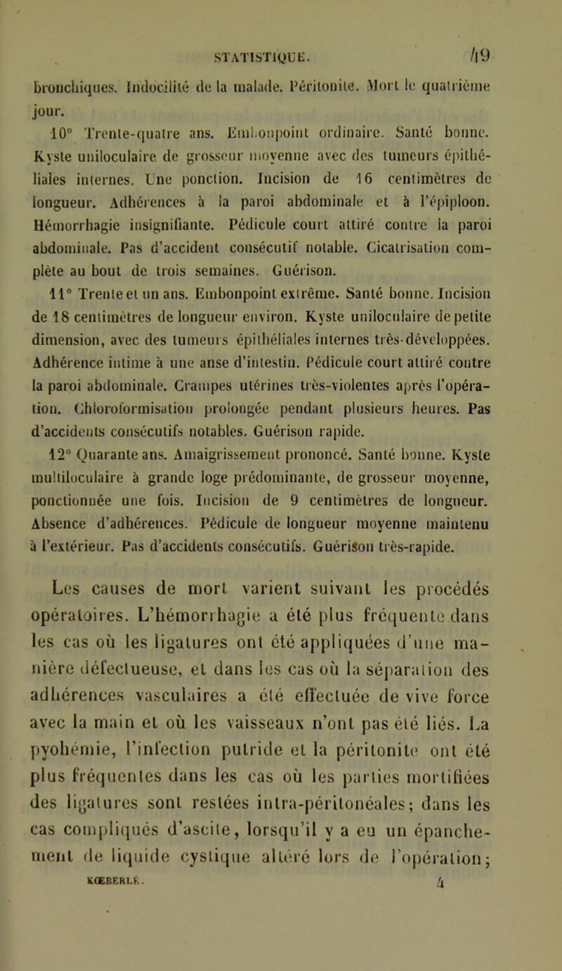 STATlSTigUL. /l9 broucliiiiiies. Imlocililé de la malade. Périloiiiie. Mon le qualrième jour. 10® Trenle-quatre ans. Emhoiii)oiiit ordinaire. Santé bonne. Kyste uniloculaire de grosseur moyenne avec des tumeurs é|iithé- liales internes. Une ponction. Incision de 16 centimètres de longueur. Adhérences à la paroi abdominale et à l’épiploon. Hémorrhagie insignifiante. Pédicule court attiré contre la paroi abdominale. Pas d’accident consécutif notable. Cicatrisation com- plète au bout de trois semaines. Guérison. 11® l'renteel un ans. Embonpoint extrême. Santé bonne. Incision de 18 centimètres de longueur environ. Kyste uniloculaire de petite dimension, avec des tumeuis épithéliales internes très-développées. Adhérence intime à une anse d’intestiu. Pédicule court attiré contre la paroi abdominale. Crampes utérines très-violentes après l’opéra- tion. Chloroformisation prolongée pendant plu.sieurs heures. Pas d’accidents consécutifs notables. Guérison rapide. 12® Quarante ans. Amaigrissement prononcé. Santé bonne. Kyste multiloculaire à grande loge prédominante, de grosseur moyenne, ponctionnée une fois. Incision de 9 centimètres de longueur. Absence d’adhérences. Pédicule de longueur moyenne maintenu à l’extérieur. Pas d’accidents consécutifs. Guérison très-rapide. Les causes de morl varient suivant les procédés opératoires. L’hémorrhagie a été plus fréquente dans les cas où les ligatures ont été appliquées d’une ma- nière défeclueuse, et dans les cas où la sépartiiion des adhérences vasculaires a élé elî'ecluée de vive force avec la main et où les vaisseaux n’ont pas élé liés. La pyohémie, l’infeclion putride et la péritonite ont été plus fréquentes dans les cas où les parties morliliées des ligatures sont restées intra-péritonéales; dans les cas couqtlicpjés d’ascite, lorsqu’il y a eu un épanche- ment de liquide cyslique altéré lors de ropéralion; KOEBERLK. ^