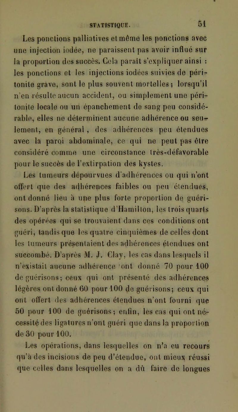 Les ponctions palliatives et même les ponctions avec une injection iodée, no paraissent pas avoir influé sur la proportion des succès. Gela paraît s’expliquer ainsi : les ponctions et les injections iodées suivies de péri- tonite grave, sont le plus souvent mortelles? lorsqu’il n’en résulte aucun accident, ou simplement une péri- tonite locale ou un épanchement de sang peu considé- rable, elles no déterminent aucune adhérence ou seu- lement, en général, des adhérences peu étendues avec la paroi abdominale, ce qui ne peut pas être considéré comme une circonstance très-défavorable pour le succès de l’extirpation des kystes. Les tumeurs dépourvues d’adhérences ou qui n’ont offert que des adhérences faibles ou peu étendues, ont donné lieu à une plus forte proportion de guéri- sons. D’après la statistique d’Hamillon, les trois quarts des opérées qui se trouvaient dans ces conditions ont I guéri, tandis que les quatre cinquièmes de celles dont les tumeurs présentaient des adhérences étendues ont succombé. D’après M. J. Glay, les cas dans lesquels il n’existait aucune adhérence 'ont donné 70 pour 100 de guérisons; ceux qui ont présenté des adhérences légères ont donné 60 pour 100 de guérisons; ceux qui ont offert des adhérences étendues n’ont fourni (jue 50 pour 100 de guérisons; enfin, les cas qui ont né- cessité des ligatures n’ont guéri que dans la proportion de 30 pour 100. Les opérations, dans lesquelles on n’a eu recours qu’à des incisions de peu d’étendue, ont mieux réussi que celles dans lesquelles on a dù faire de longues