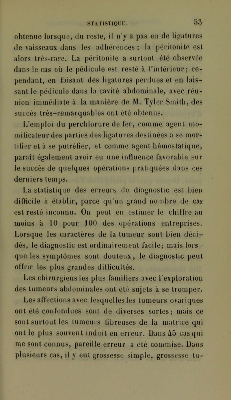 statistioll;. obtenue lorsque, du reste, il u’y a pas eu de ligatures de vaisseaux dans les adhérences; la péritonite est alors très-rare. La péritonite a surtout été observée dans le cas où le pédicule est resté à l’intérieur; ce- pendant, en faisant des ligatures perdues et en lais- sant le pédicule dans la cavité abdonriinale, avec réu- nion immédiate à la manière de M. Tyler Smith, des succès très-remarquables ont été obtenus. L’emploi du perchlorure de fer, comme agent mo- milicateur des parties des ligatures destinées à se mor- tilier et à se putréCer, et comme agent hémostatique, paraît également avoir eu une influence favorable sur le succès de quelques opérations pratiquées dans ces derniers temps. La statistique des erreurs de diagnostic est bien difficile à établir, parce qu’un grand nombre de cas est resté inconnu. On peut en estimer le chiffre au moins à 10 pour 100 des opérations entreprises. Lorsque les caractères de la tumeur sont bien déci- dés, le diagnostic est ordinairement facile; mais lors- que les symptômes sont douteux, le diagnostic peut offrir les plus grandes difficultés. Les chirurgiens les plus familiers avec l’exploration des tumeurs abdominales ont été sujets à se tromper. Les affections avec lescpielles les tumeurs ovariques ont été confondues sont de diverses sortes; mais ce sont surtout les tumeurs fibreuses de la matrice qui ont le plus souvent induit en erreur. Dans Ù5 cas qui me sont connus, pareille erreur a été commise. Dans plusieurs cas, il y eut grossesse simple, grossesse tu-
