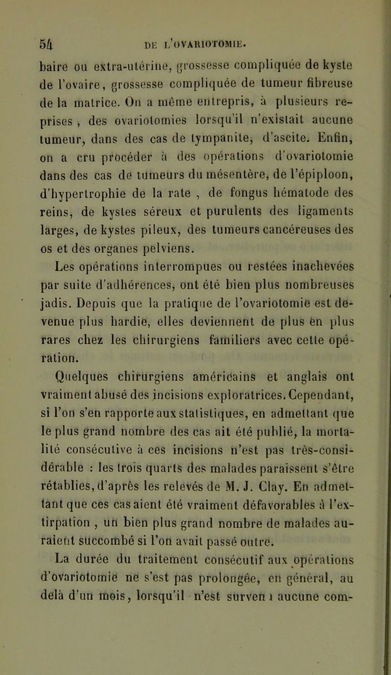baire ou exlra-ulérine, grossesse compliquée de kyste de l’ovaire, grossesse compliquée de tumeur fibreuse de la matrice. On a même entrepris, à plusieurs re- prises , des ovariotomies lorsqu’il n’existait aucune tumeur, dans des cas de tympanite, d’ascite. Enfin, on a cru procéder à des opérations d’ovariotomie dans des cas de tumeurs du mésentère, de l’épiploon, d’bypertrophie de la rate , de fongus hématode des reins, de kystes séreux et purulents des ligaments larges, de kystes pileux, des tumeurs cancéreuses des os et des organes pelviens. Les opérations interrompues ou restées inachevées par suite d’adhérences, ont été bien plus nombreuses jadis. Depuis que la pratique de l’ovariotomie est de- venue plus hardie, elles deviennent de plus ën plus rares chez les chirurgiens familiers avec cette opé- ration. < Quelques chirurgiens amériéains et anglais ont vraiment abusé des incisions exploratrices. Cependant, si l’on s’en rapporte aux statistiques, en admettant que le plus grand nombre des cas ait été publié, la morta- lité consécutive à ces incisions n’est pas très-consi- dérable : les trois quarts des malades paraissent s’être rétablies, d’après les relevés de M. J. Clay. En admet- tant que ces casaient été vraiment défavorables à l’ex- tirpation , un bien plus grand nombre de malades au- raient succombé si l’on avait passé outre. La durée du traitement consécutif aux opérations d’ovariotomie ne s’est pas prolongée, en général, au delà d’un mois, lorsqu’il n’est surven i aucune com-